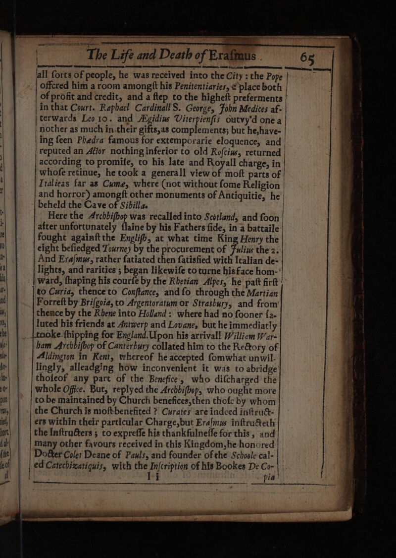 a SRS ag eer eS) SES EN fall forts of people, he was received into the City : the Pope of profit and credit, and a ftep to the higheft preferments |in that Court. Raphael CardinallS. George, Fobn Medices af- terwards Leo1o. and Atgidius Viterpienfis outvy’d onea | nother as much in.their gifts,as complements; but he,have- | |ine feen Phedra famous for extemporarie eloquence, and | ag RE P ; : reputed an Atjor nothing inferior to old Rofcius, returned | | according to promife, to his late and Royall charge, in | whofe retinue, he took a generall view of moft parts of | Tralieas far as Cume, where (not without fome Religion | and horror) amongft other monuments of Antiquitie, he | beheld the Cave of Sibilla. | / Here the Archbifbop was recalled into Scotland, and foon | after unfortunately flaine by his Fathers fide, in a battaile i fought againftthe Englifh, at what time King Henry the | eight befiedged Tourney by the procurement of Fuliw the z. And Era{mus, rather fatiated then fatisfied with Icalian de- lights, and rarities ; began likewife toturne his face hom-' to Curia, thence to Conftance, and fo through the Martian Forreft by Bri(gota, to Argentoratum or Strasbury, and from’ thence by the Rhene into Holland: where had no fooner {a luted his friends at Antwerp and Lovane, but he immediatly |tooke-fhipping for England.Upon his arrival! Williom War- ham Archbifbop of Canterbury collated him to the Re&amp;ory of Aldington in Kent, whereof he accepted fomwhat unwil- lingly, alleadging how inconvenient it was to abridge’ tholeof any part of the Benefice., who difcharged the whole Office. But, replyed the Archbifbop, who ought more to.be maintained by Church benefices,then thofe by whom | | the Church is moft-benefited ?' Curates are indeed inftru&amp;- | ers within their particular Charge,but Era{mus inftruG@eth the Inflru&amp;ters 5 to expreffe his thankfulneffe for this, and’ many other favours received in this Kingdom,he honored Do&amp;ter Coler Deane of Pauls, and founder of the Schoole cal- led Catechizatiquis, with the In{cription of his Bookes De Co- | ae!