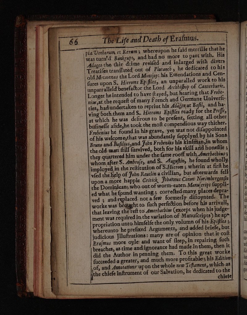 zs aap a a —— — = 4 2 y } | ‘sh: ite The Life and Death of Prafnus. ey Ce SD ES Se og SE) Pes: CSS pia. Verborum et Keram 5 whereupon he faid merrilie that he \wastacn'd Bankrupty and had no more to pare with. His | Adages the thie dcime revifed- and inlarged with divers | Treatifes tranflated out of Plutarch, he dedicated to his | old Mecacenas the Lord Montjoy: his Emendations and Cen- fures upon S. Hieroms Epiffles, an unparalled work to his unparralleld benefactor the Lord. Archbifbop of Canterbure. Longer heintended to have ftayed, but hearing that F robe= niws,at the requeft of many French and Germane Univerfi- ties, hadundertaken to reprint his Adagexat Baftl, and ha- ving both.them and S.. Héeroms Epiftles ready for the Preffe, at which he was defirous to be prefent, fecting all other bufineffe afide,he took. the rnoft compendious way thither. Frobenius he found.in his grave, yet was not difappointed of his welcomesthat was abundantly fapplyed by his Sons Bruno and Bafilivs,and Fobn Frobenius his kin{mian,in whom the old: marr ftil farvived,, both for his skill arid honefiiie ; they quartered him under the:fame rooff with, Amerbachinss whom, after S. Ambrofe, and S.. Auguftin, he found wholly, vied the.help of Fobn Reuclina civilian,. but afteewards. fell upon a.more happie Gritick Fobannus Conon: Norimbergenfts ed what he found.wanting,; corre&amp;ted:many places:depra- yed ; and-replaced not afew formerly difioynted.. The worke was brdtight to. fuch perfeftion before his arrivall, that leaving the reft to. Amerbachius (except when his judge- ment was required in.the variation of Manufcripts) heap™ propriation unto himfelfe the only. volumn of his: Epiftles 5. whereunto he prefixed Arguments, and added briefe, but Era{mus more oyle: and want of fleep, in repairing, fuch breaches, as time andignorance had made inshem, then it did the Author in penning them. To this great worke of, and Annotations’ upon the whole new Teftament,.which,as the chiefe inftrument of our Salvation, he dedicated to the . chiefe