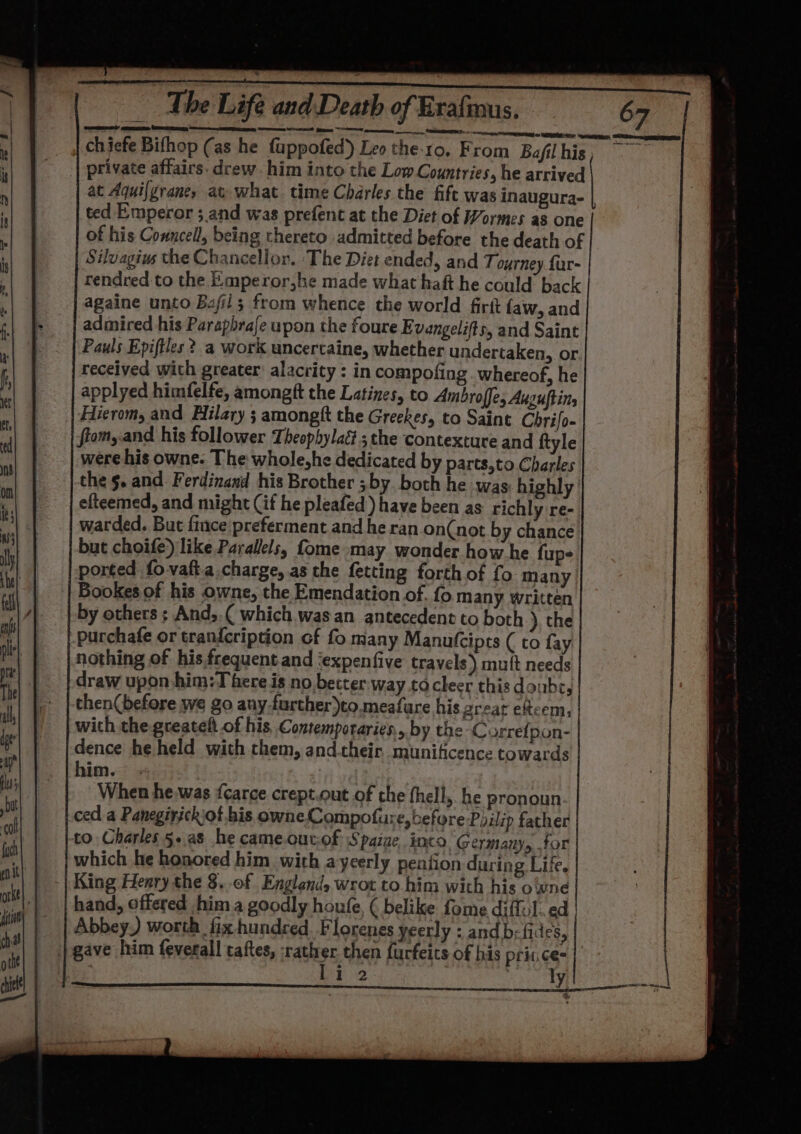 | chiefe Bifhop (as he fuppofed) Leo the.ro, From Bafil his, private affairs. drew. him into the Lom Countries, he arrived at Aquifgraney at what time Charles the fift was inaugura- ted Emperor ; and was prefent at the Diet of Wormes as one of his Conncell, being thereto admitted before the death of Silvagius the Chancellor. ‘The Diet ended, and Tourney fur- rendred to the Emperor,he made what haft he could back againe unto Bafil; from whence the world firft faw, and admired his Parapbraje upon the foure Evangelifts, and Saint Pauls Epiftles ?.a work uncercaine, whether undertaken, or received with greater: alacrity : in compofing . whereof, he applyed himfelfe, amongft the Latines, to Ambroffe, Auguftins Hierom, and Hilary ; amongft the Greekes, to Saint Chrifo- ftom,.and his follower Theophylac? ; the contexture and ftyle were his owne. The whole,he dedicated by parts,to Charles the 5. and Ferdinaxd his Brother ; by. both he was highly’ efteemed, and might (if he pleafed) have been as richly re- warded. But fince preferment and he ran on(not by chance but choife) like Parallels, fome may wonder how he fup- ported fovaft.a charge, as the fetting forth of fo many Bookes of his owne, the Emendation of. fo many written by others ; And,.( which was an antecedent to both ), the purchafe or tran{cription of fo many Manutcipts ( to fay nothing of his frequent.and ‘expenfive travels) mult needs draw upon-him:T here is no better way .to cleer this donbe, then(before we go any-further)to.meafure his great eftcem, | with thegreatelt of his Contemporaries, by the Currefpon- dence he held with chem, and. their munificence towards him. . | When he.was {care crept.out of the fhell, he pronoun ced a Panegirickiof his owne Compofure, before Poilip father to Charles 5.a8 he cameoutof Spaiae, into, Germany, for which he honored him with ayeerly pention during Life. King Henry the §..0f England, wrot to him with his oivne hand, offered him a goodly houfe, ( belike fome diffol.ed Abbey) worth fix hundred. Florenes yeerly : and be fides, gave him feverall taftes, rath # then furfeits of his prines: : i 2 en