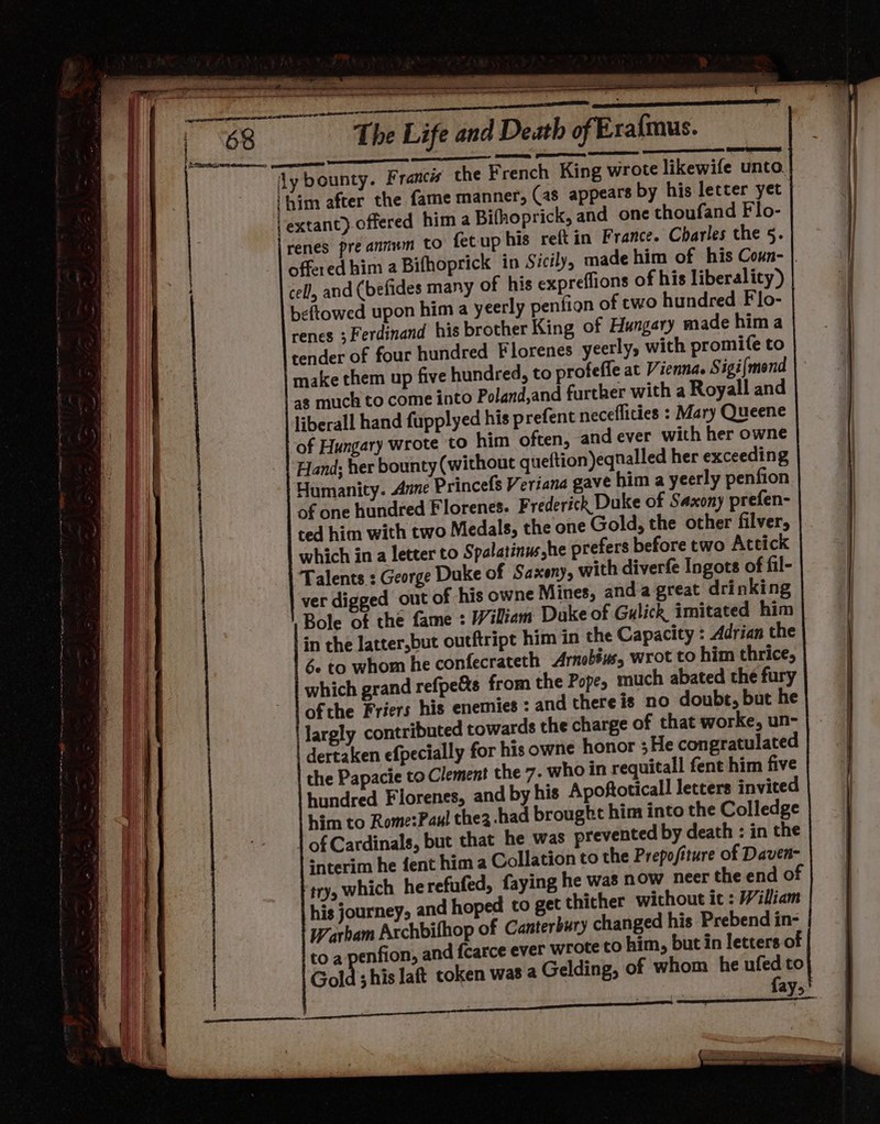 Fe) Brot The Life and Death of Era{mus. Sees or = ee renes pre annum to fetup his reft in France. Charles the 5. offered him a Bifhoprick in Sicily, made him of his Coun- |. cell, and (befides many of his expreflions of his liberality) beftowed upon him a yeerly penfion of cwo hundred Flo- renes ; Ferdinand his brother King of Hungary made hima tender of four hundred Florenes yeerly, with promife to make them up five hundred, to profeffe at Vienna. Sigi{mond as much to come into Poland,and further with a Royall and liberall hand fupplyed his prefent neceflities : Mary Queene of Hungary wrote to him often, and ever with her owne Hand; her bounty (without queftion)eqnalled her exceeding Humanity. Anne Princefs Veriana gave him a yeerly penfion of one hundred Florenes. F rederick Duke of Saxony prefen- ted him with two Medals, the one Gold, the other filver, which in a letter to Spalatinus,he prefers before two Attick Talents : George Duke of Saxony, with diverfe Ingots of fil- ver digged out of his owne Mines, anda great drinking Bole of the fame : Wiliam Dake of Gulick imitated him in the Jatter,but outftript him in the Capacity : Adrian the Se to whom he confecrateth Arnobéis, wrot to him thrice, which grand refpe&amp;s from the Pope, much abated the fury ofthe Friers his enemies : and there is no doubt, but he largly contributed towards the charge of that worke, un- dertaken efpecially for his owne honor ;He congratulated the Papacie to Clement the 7. who in requitall fent him five hundred Florenes, and by his Apoftoticall letters invited him to Rome:Paul thez-had brought him into the Colledge | of Cardinals, but that he was prevented by death : in the *nterim he fent him a Collation to the Prepofiture of Daven- try, which he refufed, faying he was now neer the end of his journey, and hoped to get thither without it : William Warbam Archbifhop of Canterbury changed his Prebend in- to a penfion, and fcarce ever wrote to him, but in letters of Gold shis laft token was a Gelding, of whom he BP to ayo