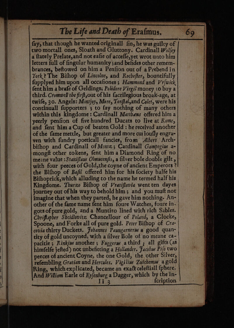 fay, that though he wanted originall. fin, he was guilty of two mortall. ones, Sloath and Gluttony. Cardinall #ol/ey a ftately Prelate,and not eafie of accefle,yet wrot unto him letters full of fingular humanicy and befides other remem- brances, beftowed on hima Penffon out of a Prebend in York? The Bifhop of Lincolne, and Rochefter, bountifully fupplyed him upon all occafiones ; Hammond and Vr{wick fent him a brafe of Geldings; Pohdore Virgil money to buy a third. Cromwell the firft,out of his facrilegious broak-age, at twife, 30. Angels: Montjoy, More, Tonftal,and Colet, were his ‘continuall fupporters ; to fay nothing of many others within this kingdome: Cardinall Matthens offered him a yeerly penfion of five hundred Ducats to live at Rome, and fent him a Cup of beaten Gold : he received another of the fame mettle, but greater and more cut ioufly engra- ven with fundry poeticall fancies, from Albert ' Arch- bifhop and Cardinall of Mentz; Cardinall Gampegine ae mongft other tokens, fent hima Diamond Ring of no meane value :Staniflaus Olmucenfis, a filver bole double gilt , with four peeces of Gold,the coyne of ancient Emperors ? the Bifhop of Bajfil offered him for his fociety halfe his Bifhoprick,which alluding to the name he termed half his | Kingdome. Thurzo Bifhop of Vratiflavie went ten dayes | journey out of his way to behold him; and you muft not imagine that when they parted, he gave him nothing. An- other of the fame name fent him foure Watches, foure in- | gots of pure gold, anda Muntiro lined with rich Sables. | Chriftpher Shcidlovitz Chancellour of Poland, a Clocke, | Spoone, and Forke all of pure gold. Peter Bifhop of Cra- | covia thirty Duckets. Febannes Paungarnerus a@ good quan- tity of gold uncoyned, with a filver Bole of no meane ca- pacitie ; Rinkins another ; Fuggerus athird ; all gifts (as himfelfe jefted) not unbeficting a Hollander. Facobws Pifo two peeces of ancient Coyne, the one Gold, the. other Silver, refembling Gratian and Hercules. Vigilius Zuichemus a gold Ring, which explicated, became an exaftceleftiall fphere. And William Earle of Ey/enburg a Dagger, which by the in- li 3 {cription ; ;