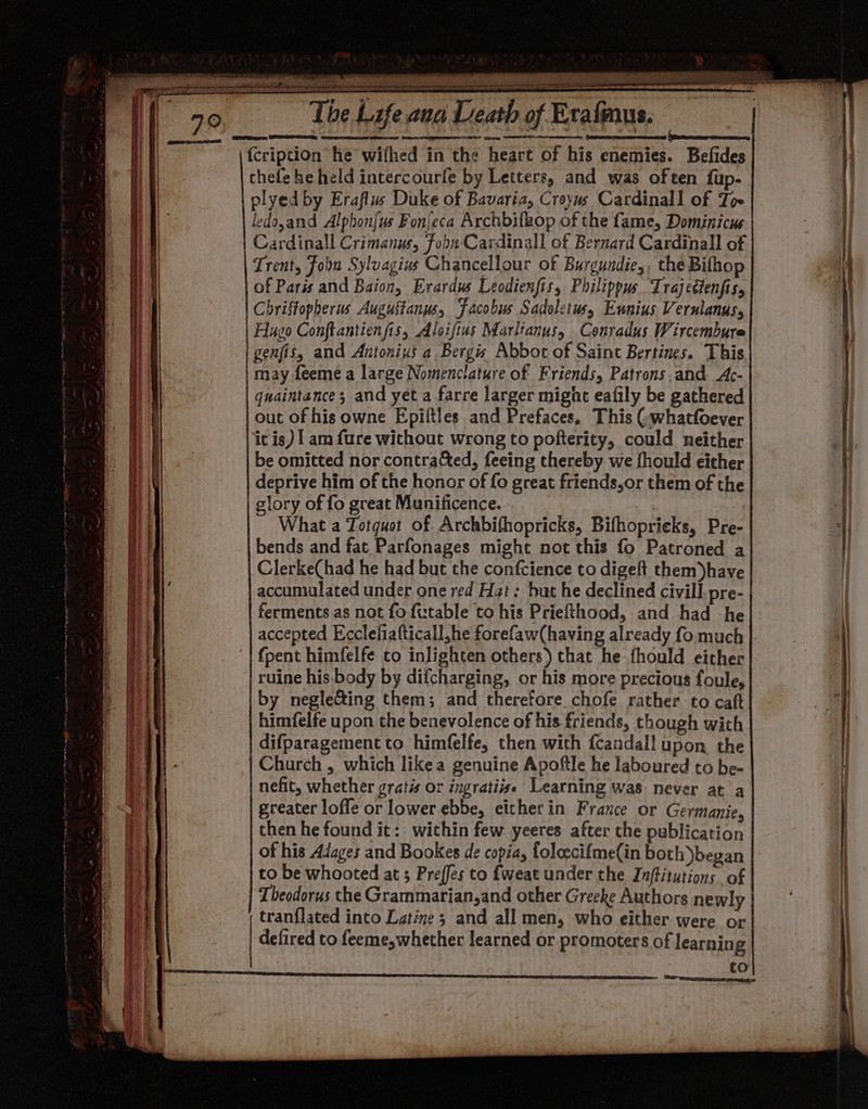 -— So ad AT Oe Ten The Life aua Dea of Erafinus. {cription he wifhed in the heart of his enemies. Befides thele he held intercourle by Letters, and was often fup- plyed by Eraflus Duke of Bavaria, Croyws Cardinall of Toe ledo,and Alphon{us Fonieca Archbifkop of the fame, Dominicus Cardinall Crimanus, Fobn Cardinall of Bernard Cardinall of Trent, Joon Sylvagius Chancellour of Burgundie,, the Bifhop of Paris and Baion, Erardus Leodienfis, Philippus Irajectenfis, Christopherus Augustanus, Jacobus Sadoletws, Eunius Vernlanus, | Hugo Conftantienfis, Aloifius Marltanus, Conradus Wircembure genfis, and Antonius a Bergis Abbot of Saint Bertines. This may feeme a large Nomenclature of Friends, Patrons and. Ac- quaintance; and yet a farre larger migat eafily be gathered out of his owne Epiltles and Prefaces. This (-whatfoever it is) | am {ure without wrong to pofterity, could neither be omitted nor contrated, feeing thereby we fhould either deprive him of the honor of fo great friends,or them of the glory of fo great Munificence. 3 What a Totquet of Archbifhopricks, Bifhoprieks, Pre- bends and fat. Parfonages might not this fo Patroned a Clerke(had he had but the confcience to digeft them)have accumulated under one red Hat: but he declined civill. pre- ferments as not fo futable to his Priefthood, and had he fpent himfelfe to inlighten others) that he fhould either ruine his.body by difcharging, or his more precious foule, by neglecting them; and therefore chofe rather to caft himfelfe upon the benevolence of his friends, though with difparagement to himfelfe, then with fcandall upon the Church , which likea genuine Apoftle he laboured to be- nefit, whether gratis or ingrati#e Learning was never at a greater loffe or lower ebbe, either in France or Germanie, then he found it: within few yeeres after the publication of his Adages and Bookes de copia, foloecifme(in both began to be whooted at ; Preffes to f{weat under the Inftitutions of Theodorus the Grammarian,and other Greeke Authors newly tranflated into Latine 3 and all men, who either were or | defired to feeme,whether learned or promoters of learning co = = ate RT .