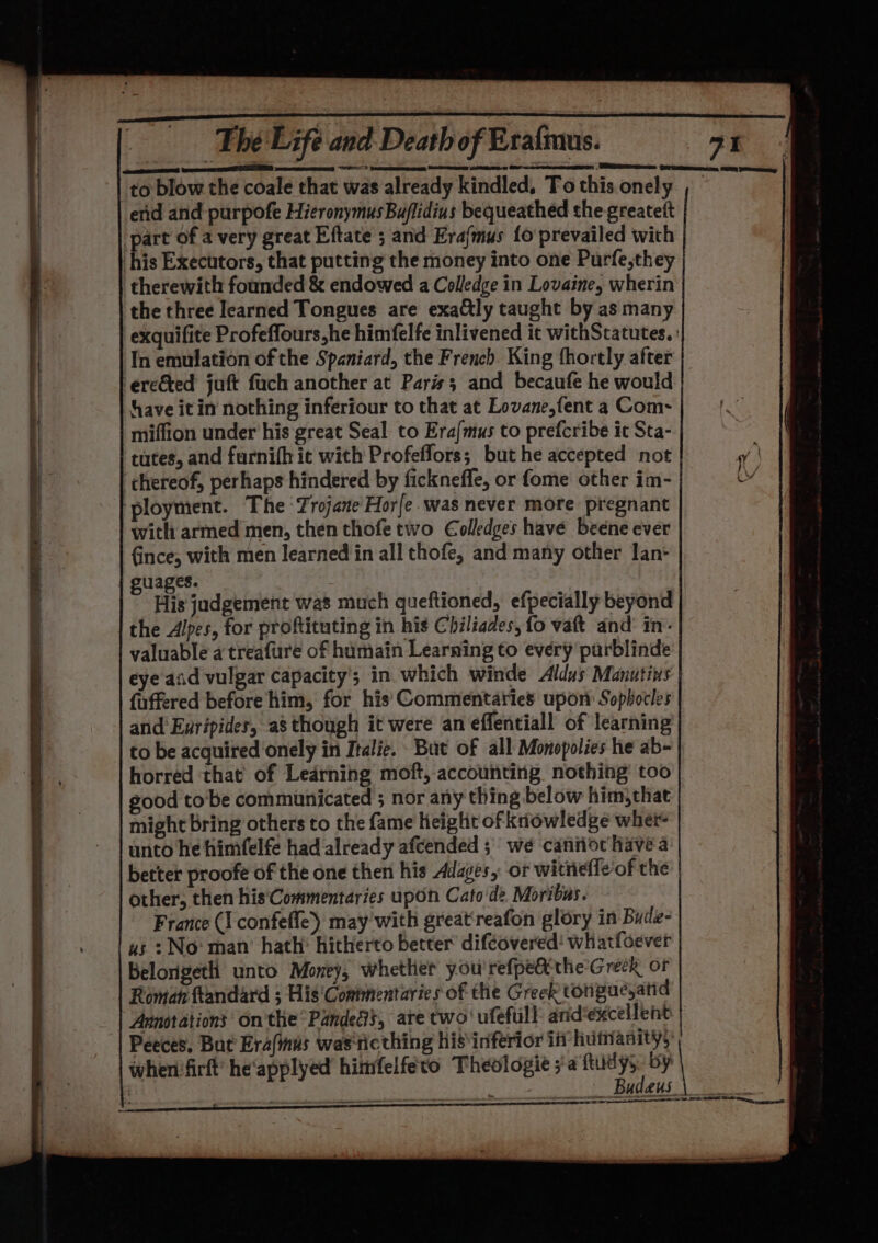F “= Oi te eee eneteen setae a) natin a ed The Life and Death of Eratmus. end and purpofe Hieronymus Buflidius bequeathed the greatett part of a very great Eftate ; and Era{mus fo prevailed with therewith founded &amp; endowed a Colledge in Lovaine, wherin the three learned Tongues are exaly taught by as many In emulation of the Spaniard, the French. King fhortly after have it in nothing inferiour to that at Lovane,fent a Com~ miffion under his great Seal to Era{/mus to prefcribe it Sta- tutes, and furnifh it with Profeflors; but he accepted not chereof, perhaps hindered by ficknefle, or fome other im- with armed men, then thofe two €olledges have beene ever fince, with men learned in all thofe, and many other lan: guages. | His judgement was much queftioned, efpecially beyond the Alpes, for proftituting in his Chiliades, fo vatt and’ in’. valuable a treafure of humain Learning to every purblinde eye aid vulgar capacity’; in which winde Aldus Manutins fuffered before him, for his Commentaries upon Sophocles and Exripides, as though it were an effentiall of learning to be acquired onely in Italie. Bat of all Monopolies he ab- horred that’ of Ledrning moft, accounting nothing’ too good tobe communicated ; nor any thing below him)that might bring others to the fame height of knowledge wher- unto he himfelfe had already afcended ; we caniot have a better proofe of the one then his Adages, ot witnieffe of the other, then his‘Commentaries upon Cato de Moribus. France (I confeffe) may with greatreafon glory in Bude- us : No: man’ hath’ hitherto better difcovered! whatfoever Belorigeth unto Money, whether you'refpe@ithe'Greck of Roman ftandard ; His'Commentaries of the Greek torigueyatid Annotations on'the°PandeGs, ate two' ufefull and éxcellent: Peeces. But Era(inus was ticthing his inferior if humanity): whenifirft’ he'applyed himfelfeto Theologie ya ftudys by 71 aoe SS SO