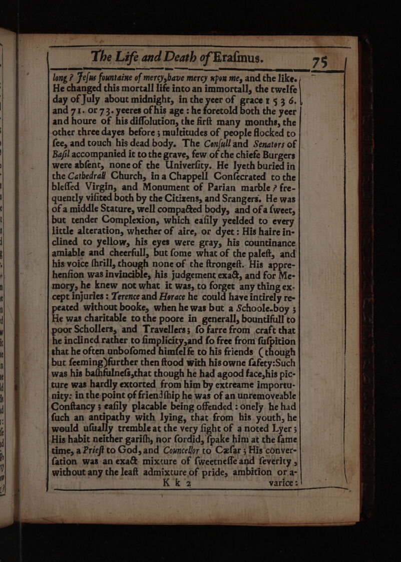 He changed this mortall life into an immortal], the twelfe day of July about midnight, in the yeer of grace rz 5 3 6. and houre of his diffolution, the firft many months, the -other three dayes before ; multitudes of people flocked to fee, and touch his dead body. The Confulland Senaters of Bajil accompanied it to the grave, few of che chiefe Burgers were abfent, noneof the Univerfity. He lyeth buried in the Cathedra# Church, ina Chappell Confecrated co the blefled Virgin, and Monument of Parian marble ? fre- quently vifited both by the Citizens, and Srangers. He was of a middle Scature, well compacted body, and ofa {weet, but tender Complexion, which eafily yeelded to every little alteration, whether of aire, or dyet : His haire in- clined to yellow, his eyes were gray, his countinance amiable and cheerfull, but fome what of the paleft, and his voice {hrill, though none of the ftrongeft.. His appre- henfion was invincible, his judgement exa&amp;, and for Me- mory, he knew not what it was, to forget any thing ex- cept injuries : Terence and Horace he could have intirely re- peated without booke, when he was but a Schoole-boy ; He was charitable tothe poore in generall, bountiful! to he inclined rather to fimplicity,and fo free from fufpition that he often unbofomed himfel fe co his friends (though but feeming)further then ftood with his owne fafety:Such was his bathfulnefs,chat though he had agood face, his pic- ture was hardly extorted from him by extreame importu- nity: in the-point of friend fhip he was of an unremoveable Conftancy ; eafily placable being offended : onely. he had fuch an antipathy with lying, that from his. youth, he _|weuld ufually tremble at the very fight of a noted Lyer ; His habit neither garifh, nor fordid, fpake him at the fame time, a Prieftto God, and Councelor to Cefar ; His conver- fation was an exa&amp;. mixture of {weetnefle and feverity , without any the leaft admixture of pride, ambition or a- K k 2 varice :