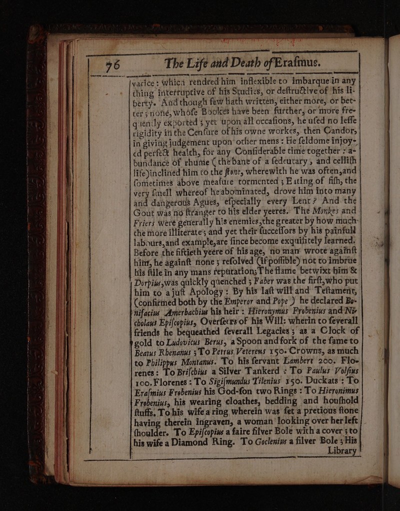 owe en, cere + SST ARE arte ammpecnen er.” ee oS AOR. SOT RE ROR PERETTI SRS yarice: whic rendred him inflexibleto imbarque:in any ching inteftupcive of his Studies, or deftruCtive of his li- berty. And thougt few hath written, either more, or bet- ter; none, whofe Bookes have been further, or more fre- venily exported $ yet upon all occafions, he ufed no leffe rigidity iti the Cenfure of his owne workes, then Candor, in giving judgement upon’ other mens: He feldome injoy- ed perfe&amp; health, for any Confiderable time together : a- bundance Of rhume ( the bane of a fedeutary, and cellifh life)inclinéd him to the ftone, wherewith he was often,and fometimes above meafure tormented ; Eating of fifh, the very fell whereof heabominated, drove him into many and dangeratis Agues, efpecially every Lent? And the Gout was no ftranger to his elder yeeres.. The Monkes and Friers were generally his enemies,the greater by how mach che more illicerate’ and yet their fucceffors by his painfull labours,and example,are fince become exquifitely learned, Before the fiftieth yeere of his age, no man wrote againit hiny, he againft none ; refolved Cif poffible) not to imbrue iis tile in any mans repatation; The flame betwixt him &amp; Doris was quickly quenched 5 Faber was the firft,who'put | him to ajutt Apology: By his laft will and’ Teftament, | (confirmed both by the Emperor and Pope ) he declared Bo- bnifacins Amerbachiw his heir: Hieronymus Frobenius and Ni cholaus Epifcopias, Overfeers of his Will: wherin to feverall | friends he bequeathed feverall Legacies; as a Clock of gold to Ludovitus Berus, aSpoon and fork of the fameto | Beatus Rhenanus 3 To Petrus. Vetereus 150. Crowns, as much \to Pbilippus Montanus. To his fervant Lambert 200. Floe renes: To Bri(chius a Silver Tankerd : To Paulus Volfius 100.Florenes : To Sigi{mundus Tilenius 150. Duckats : To Era{mius Frobenius his God-fon two Rings : To Hieronimus Frobenius, his wearing cloathes, bedding and houfhold ftuffs. Tohis wifea ring wherein was fet a pretious fione having therein ingraven, a woman looking over her left fhoulder. To Epi{copius a faire filver Bole with a cover 5 to his wife a Diamond Ring. To Goclenins a filver Bole 5 His ! Library ER TR A A NT AE MNES en PUN an URE eS om 8 tia is reine tet