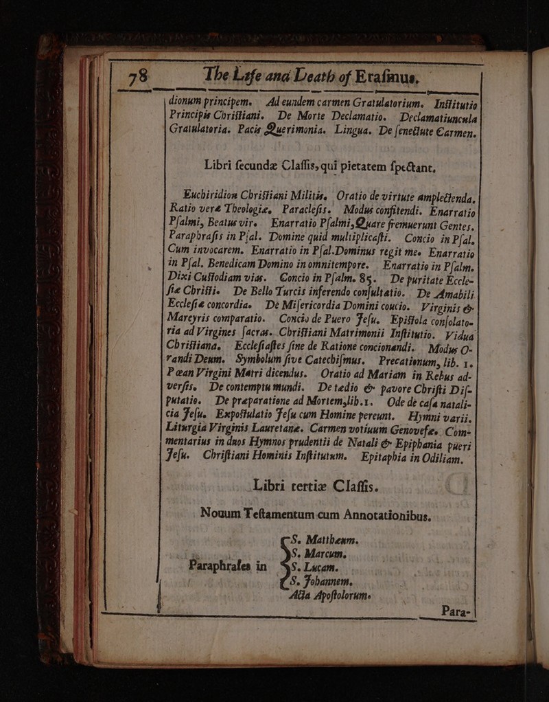 satrap aes Sty 78 The Life and Death of Exafmus, Seer eee Ss SEY — ee) dionum principem. Ad-eundem carmen Gratulatorium. Inkitutio Principis Chriffianie De Morte Declamatio. Declamatiuncula Gratulatoria. Pacis Querimonia. Lingua. De feneélute Carmen, tine 7b ol Euchiridion Christiani Militis. Oratio de virtute ampleétenda, Ratio vere Theologie, Paraclefis. Modus confitendi. Enarratio Pfalmi, Beatusvire Enarratio P{almi, Quare fremuerunt Gentes. Parapbrafis in Pial. Domine quid multiplicafti. Concio in P{al, | Cum invocarem. Enarvatio in P{al.Dominus regit mee Enarratio in Plal. Benedicam Domino in omnitempore. Enarratio in Pfalm. Dixi Cusfodiam vias. Concio in Palm. 85. De puritate Eccle~ fie Chriffie De Bello Turcis inferendo con{ultatio. De Amabili Ecclefie concordiae De Mifericordia Domini coucio. Virginis &amp; Mareyris comparatio. Conciv de Puero Fefu. Epiffola confolatoe ria ad Virgines facras. Chriftiani Matrimonii Inflitutio. Vidya Christiana. Ecclefiaftes fine de Ratione concionandi. Modus O- randi Denm. Symbolum five Catechifmus. Precationum, lib. 1. P ean Virgini Matri dicendus. Oratio ad Mariam in Rebus ad- verfis. De contempta mundi. Detedio &amp; pavore Chrifti Dij- Putatio. De preparatione ad Mortemylib.1. Ode de cafa natalj- cia Feu. Expostulatio Fefu cum Homine pereunt. Hymni vayii. Liturgia Virginis Lauretane. Carmen votinum Genovefes. Com- mentarius in daos Hymnos prudentii de Natali &amp; Epiphania pueri Jefu. Chriftiant Hominis Inftiturwm. Epitaphia in Odiliam. Libri certix Clafiis. Nouum Teftamentum.cum Annotationibus, S. Matthenm. are . S. Marcum. Paraphrafes in SS. Lucam. (5. Fobannem. AGa Apoftolorume