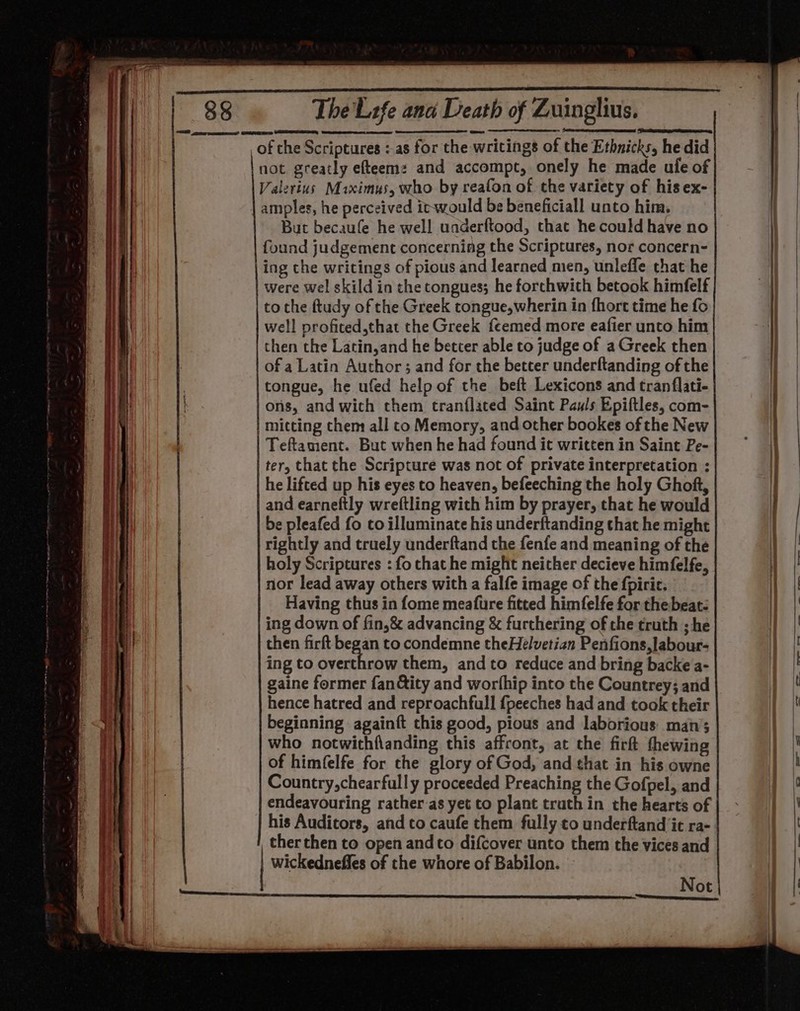 not greatly efteem: and accompt, onely he made ule of Valerius Maximus, who by reafon of the variety of his ex- amples, he perceived itwould be beneficiall unto him. But becaufe he well underftood, thac he could have no found judgement concerning the Scriptures, nor concern- ing che writings of pious and learned men, unleffe that he were wel skild in the tongues; he forchwith betook himfelf to the ftudy of the Greek tongue,wherin in fhort time he fo well profited,that the Greek feemed more eafier unto him then the Latin,and he better able to judge of a Greek then of a Latin Author ; and for the better underftanding of the tongue, he ufed help of the beft Lexicons and tranflati- ons, and with chem tranflated Saint Pauls Epiftles, com- mitting chem all to Memory, and other bookes of the New Teftament. But when he had found it written in Saint Pe- ter, that the Scripture was not of private interpretation : he lifted up his eyes to heaven, befeeching the holy Ghoft, and earneftly wreftling with him by prayer, that he would be pleafed fo co illuminate his underftanding that he might rightly and truely underftand the fenfe and meaning of the holy Scriptures : fo that he might neither decieve himfelfe, nor lead away others with a falfe image of the fpirie. Having thus in fome meafure fitted himfelfe for the beat: ing down of fin,&amp; advancing &amp; furthering of the truth ; he then firft began to condemne theHeélvetian Penfions,labour- ing to overthrow them, and to reduce and bring backe a- gaine former fan&amp;ity and worthip into the Countrey; and hence hatred and reproachfull {peeches had and took their beginning againft this good, pious and laborious: man’; who notwithflanding this affront, at the firft thewing of himfelfe for the glory of God, and that in his owne Country,chearfully proceeded Preaching the Gofpel, and endeavouring rather-as yet to plant truth in the hearts of his Auditors, and to caufe them fully ¢o underftand ‘ic ra- therthen to open andto difcover unto them the vices and wickedneffles of the whore of Babilon. ae ee al ar te