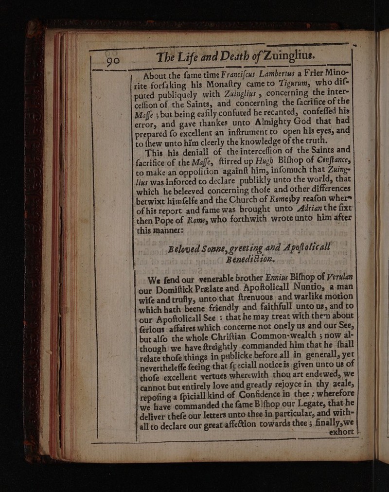cece ETE EO ’ _ ean The Life and Death of Zuinglius. About the fame time Francifcus Lambertus a Frier Mino- site forfaking his Monaftry cameto Tigarum, who dif- puted pubdliquely with Zuinglius , concerning the inter- ceffion of the Saints, and concerning the facrifice of the Maffe ; but being eafily confuted he recanted, confeffed his error, and gave thankes unto Almighty God that had prepared fo excellent an inftrument to open his eyes, and to fhew unto him cleerly the knowledge of the cruth. This his denial! of theinterceffion of the Saints and facrifice of the Maffe, ftirred up Hugh Bifhop of Conftance, to make an oppoficion againft him, infomuch that Zuing- lius was inforced to declare publikly unto the world, that which he beleeved concerning thofe and other differences betwixt himfelfe and the Church of Rome;by reafon whers of his report and fame was brought unto Adrian the fixt' then Pope of Rome, who forthwith wrote unto him after this Manner: ; Beloved Sonne, greeting and Apoftolscall Benedtitz0n. We fend our venerable brother Ennizs Bifhop of Verulan our Domiftick Prelate and. Apoftolicall Nuntio, aman wife and trufty, unto that ftrenuous and warlike motion which hath: beene friendly and faithful! unto us, and to our Apoftolicall See « that he may treat with then about {erious affaires which concerne not onely us and our See, but alfo the whole Chriftian Common-wealth ; now al- though’ we have ftreightly commanded him that he {hall relate thofe'things in publicke before.all in generall, yet neverthelefle feeing that fy eciall notice is given unto us O thofe ‘excellent vertues wherewith thou art endewed, we cannot but entirely love and greatly rejoyce in thy azeale, repofing a fpiciall kind of Confidence in thee ; wherefore we have commanded the fame Bifhop our Legate, that he deliver thefe our letters unto thee in, particular, and with- J all to declare our great/affeCtion towards thee 5 finally, we exhort }- | a s .