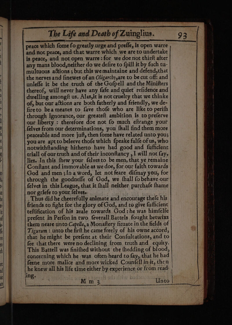 ED en RTT peace which fome fo greatly urge and preffe, is open warre and not peace, and that warre which we are to undertake is peace, and not open warre:for we doe not thirft after any mans blood,neither do we defire to {pill it by fuch tu- multuous ations ; but this we maintaine and defend,that the nerves and finewes of an Oligarchy,are to be cut off: and unleffe it be the truth of the Gofpell and the Minifters thereof, will never have any fafe and quiet refidence and dwelling amongft us. Alas,it is not cruelty that we thinke of, but our actions are both fatherly and friendly, we de- fireto bea meanes to fave thofe who are like to perifh through ignorance, our greateft ambition is to preferve our liberty : therefore doe not fo much eftrange your felves from our determinations, you fhall find them more peaceable and more juft, then fome have related unto you; you are aptto beleeve thofe which f{peake falfe of us, who notwithftanding hitherto have had good and fufhicient triall of our truth and of their inconftancy ,1 will not fay,. lies. In this fhew your felvesto be men, that ye remaine Conftant and immovable as we doe, for our faith towards God and men 3!n a word, let not feare difmay you, for through the goodneffe of God, we fhall fo behave our felves in this League, that it fhall. neither. purchafe fhame nor griefe to your felves.. 3 Thus did he cheerefully animate and encourage thele his friends to fight for the glory of God, and to give fufhicient teftification of his zeale towards God : he was himfelfe prefent in Perfon in two feverall Battels fought betwixt them neare unto Capella,a Monatftery ficuate in the fields of Tigurum : unto the firft he came freely of his owne accord, that he might be prefent at their Confultations, and to fee that there wereno declining from, truth and_ equity. This Battell was finifhed without: the fhedding of blood, concerning which he was often-heard to fay,,that he had feene more. malice and more wicked Counfell in-ic, chen he knew all his life time either by. experience. or from read- ing. :