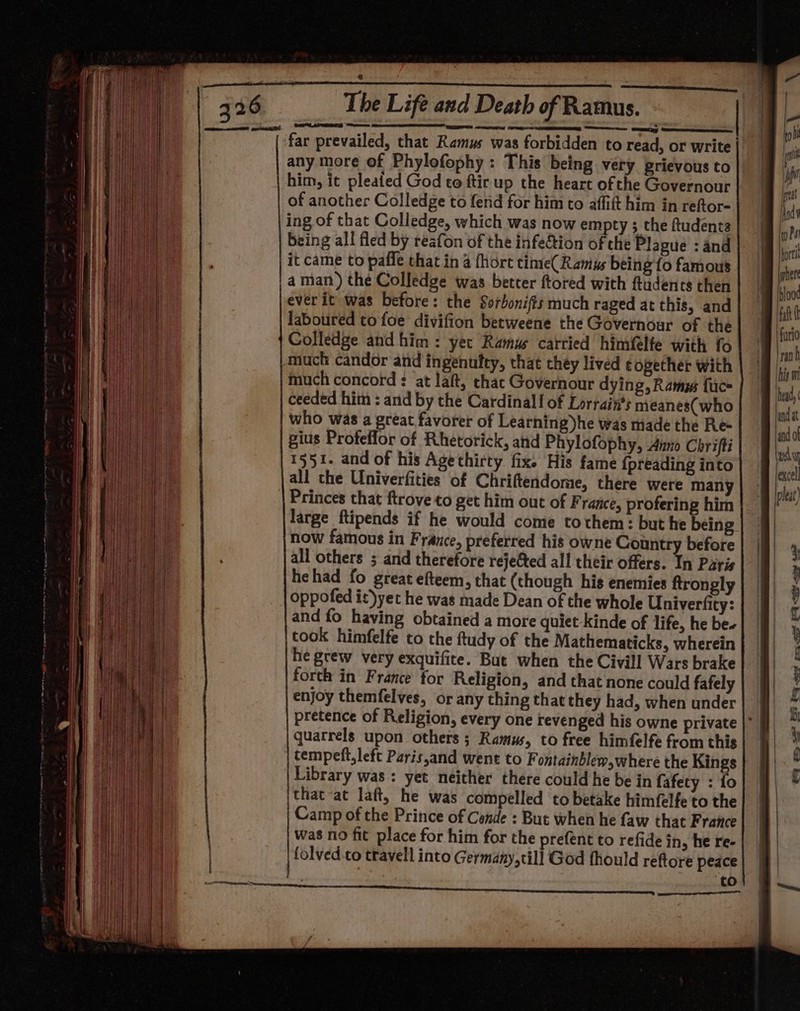 any more of Phylofophy : This being very prievous to him, it pleated God to ftir up the heart ofthe Governour of another Colledge to fend for him to affift him in reftor- ing of that Colledge, which was now empty ; the ftudents being all fled by reafon of the infetion of che Plague : and it came to paffe that in 4 {hort time(Ramus being {o famous aman) the Colledge was better ftored with ftudents then ever it was before: the Sorbonifis much raged at this, and laboured to foe divifion betweene the Governour of the Colledge and him: yer Ramu carried himfelte with fo tnuch candor and ingenutty, that chey lived ¢ogether with much concord : at laft, that Governour dying, Ramus face ceeded him : and by the Cardinal! of Lorrain’s meanes(who who was a great favorer of Learning)he was made the Re- gius Profeffor of Rhetorick, and Phylofophy, Anno Chrifti 1551. and of his Agethirty fix. His fame {preading into all the Univerfities of Chriftendome, there were many Princes that ftrove to get him out of France, profering him large ftipends if he would come tothem: but he being now famous in France, preferred his owne Country before all others ; and therefore rejefted all their offers. In Paris hehad fo great efteem, that (though his enemies ftrongly oppofed it)yet he was made Dean of the whole Univerfity: and fo having obtained a more quiet kinde of life, he be- took himfelfe to the ftudy of the Mathematicks, wherein he grew very exquifite. But when the Civill Wars brake forth in France for Religion, and that none could fafely enjoy themfelves, or any thing that they had, when under quarrels upon others ; Ramus, to free himfelfe from this tempeft,left Paris,and went to F ontainblew, where the Kings Library was: yet neither there could he be in fafety : fo ithat at laft, he was compelled to betake himfelfe to the Camp of the Prince of Conde : But when he faw that France was no fit place for him for the prefent to refide in, he re- | folved co travell into Germany,till God fhould reftore peace to SS es 2 ES es eae? Ae ee ee