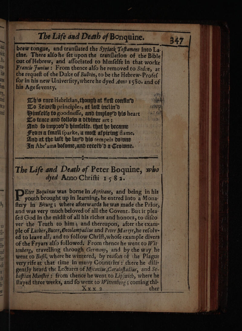 Francis Funius : From thence-alfo he removed to Seden, at the requeft of the Duke of Buloin, to be the Hebrew- Profef for in his new Univerfity, where he dyed Anno 1580. and of his Age feventy. : his rare Hebritian,fhouah at frit confin'’d nf { Wo Lewih principles, af lat inclin’d “Up Hintelfe fo goodnefle, andimploy’d hisheare *7 © ZLo trace and folloiv a dibiner art ; 3 And fo tmprov’d hinfelfe, that he became Frowa fmall tparke, a moE afpirtug fame And at the laft he lay’d his tempels doivne In Abrams bofome,and receib’d a-Croiwne, oy GER be EG Se Se emcee aes mom SEEM &lt;n GE) es RE a) The Life and Death of Peter Boquine, who dyed Anno Chrifti 1582. pe Boquinus was bornein Agritane, and being in his youth brought up in learning, he entred into a Mona- ftery in’ Béturg; where afterwards he was made the Prior, and was very much beloved of all the Covent. Buc it plea- fed God in the midft of all his riches and honors, to difco ver the Truth to him; and thereupon, after the exam- ple of Luther,Bucer,Oecolampadius and Peter Martyr,he refolv- ed to leave all; and'to follow Chrift,whofe example divers of the Fryars alfo followed. From thence he went to Wit tenberg, travelling through Germany, and by the way he went to Bafil, where he wintered, 5y reafon of the Plague very rife ac’ that time in many Countries: chere he dili- gently heard 'the Lectures of Mycouius;Caraloftadins, and Se- baftian Munfter : from thence he went-to Lip|wich, where he flayed three weeks, and fo went to Wittenberg ; coming thi- eae Xxx. 2 ther m wey &lt; : DAE OY EOE he BEGINS EO SB EE TST Soyeuse