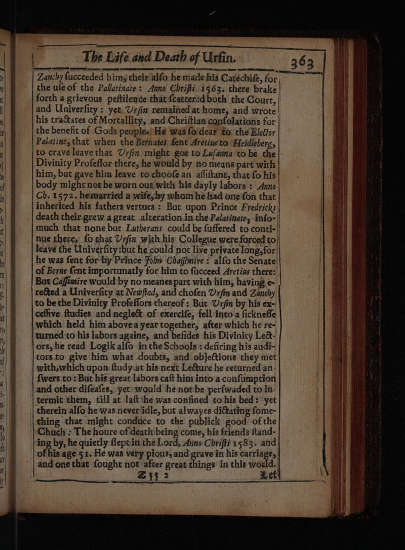 $e Te The Life. and Death of Urfin. BE Nbr eae init. i save A | Zanchy lucceeded hims their'alfo he made his Catéchife, for ik the ufeof the Palatinate: Anno Chrifli i563. there brake | forth a grievous peftilence that fcattered both the Court, | and Univerfity : yet, Urfin remained at home, and wrote his tracates of Mortallity, and Chriftian confolations for | the benefit of Gods peoples) Hé was fol'dear to: the Elecfor Palatiney that when the Bernates dent Aretius'to'Heidleberg, to crave leave that Urfin might goe to Lufanna to be the} Divinity Profeflor there, he would by no means part with him, but gave him leave to choofe an affiftant, that fo his body might net be worn out with his dayly labors:: Anno Ch. 1572. hemarried a wife, by whom he had one fon that inherited his fathers vertues : Buc upon Prince Fredricks| death their grew a great. alteration.in.the Palatinate, info- much that none but Lutherans could be fuffered to conti-| nue there,’ fo shat Urfin with his’ Collegue were forced to. leave the Univerfity:but he could not live private long, for’ he was fent for-by Prince Foln Chafimire : alfo the Senate of Berne fent importunatly for him to fucceed Aretins there: But Caffimire would by no meanespart with him, having e | reted a Univerfity at New/ftad, and chofen Urfin and /Zanchy to bethe Divinity Profeflors thereof: But @rfin by his ex- ceflive ftudies and neglect. of exercife, fell into a fickneffe which held him abovea year together, after which he re- turned to his labors againe, and befides his Divinity Le&amp;- ors, he read Logik alfo in the Schools: defiring his audi- tors.to give him what doubts, and ebjef&amp;ions they met with,which upon ftudy.at his next Le&amp;ure he returned an: fwers to: But his great labors caft hin: into a confumption and other difeafes, yet would he notbe perfwaded to in. termit them, till at laftshe was confined to his bed: yet} therein alfo he was never idle, but alwayes di@tating fome- thing that might conduce to the publick good of the Chuch’: The houre ofideath'being come, his friends ftand- ing by, he quietly leptin the Lord, Anno Chrifti 1583. and of his age 51. He was very pious, and grave in his carriage, and one that fought not after great things in this woxld. Zt 2 Let Ne ——— — rs ee Ee eee === ae —— ST = &lt; a SS SS Se SS Ser = — ——: = = = =a ees ee = SS - &gt; = SESS Saree: os : ~ SS ae ad &gt; Petre = SSeS oe = ieee