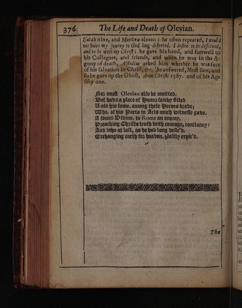 Ijaiah nine, and Matthew eleven : he often repeated, Iwould not have my journy to God long-deferred. I defive to be diffolved, and to be with my Chrift; he gave highand, and farewell to his Collegues, and friends, and when he was in the A- gony of death, Alftedius asked him whether he was {ure fohe gave up the Ghoft, Anno Chrifti 1587. and of his Age | fifty one. ) flor mul— Olevian alfo be omitted, | But babe.a place of Bonozfairbp fitted — | Wito his fame, aniong thele Deroes braves TAho, of his Parts in Arts much witnelle cave, | A found Divine, to Rome an enemy, | Preaching Chrtlfs truth with courage, conttancy : | And too af late, as be bad long defir’d, | Erehariging carth for heaven, plelelp expir’d. Pid