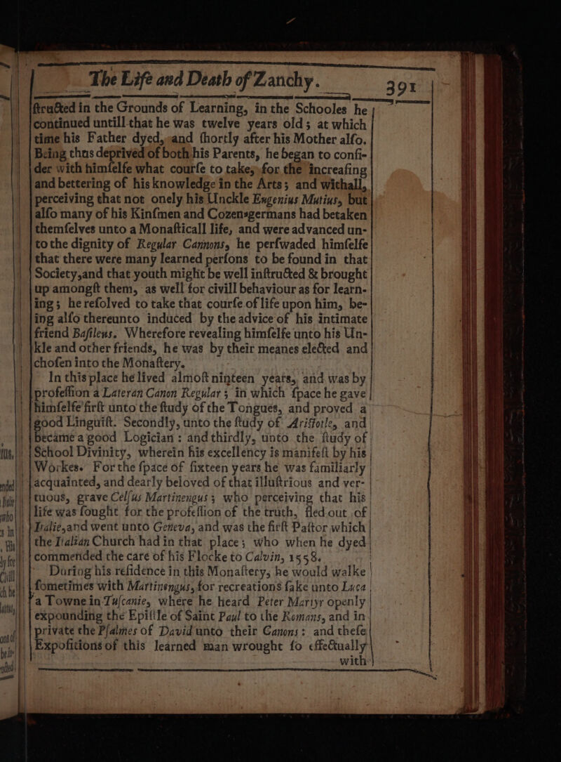 ona RR a RU The Life and Death of Zanchy. 39% ee aren — ftca&amp;ted in the Grounds of Learning, inthe Schooles he; continued untill that he was twelve years old; at which time his Father dyed,»and fhortly after his Mother alfo. Being thus deprived of both his Parents, he began to confi- der with himfelfe what courfe to takes»for the increafing and bettering of his knowledge in the Arts; and withall, perceiving that not onely his Unckle Engenius Mutius, but alfo many of his Kinfmen and Cozensgermans had betaken themfelves unto a Monafticall life, and were advanced un- tothe dignity of Regular Cannons, he perfwaded himfelfe that there were many learned perfons to be found in that Society,and that youth miglit be well inftru&amp;ed &amp; brought up amongft them, as well for civill behaviour as for learn- ing; herefolved to take that courfe of life upon him, be- ing alfo thereunto induced by the advice of his intimate friend Bafilexs. Wherefore revealing himfelfe unto his Un- kle and other friends, he was by their meanes elected and | chofen into the Monaftery. In this place he lived almoft ninteen yeats,, and was by profeflion a Lateran Canon Regular; in which {pace he gave _ {himfelfe'firft unto the ftudy of the Tongues, and proved a _|good Linguift. Secondly, unto the ftudy of Ariffotle, and . became a good Logician : and thirdly, unto the fudy of | ils) | School Divinity, wherein his excellency is manifeft by his | | Workes. For the fpace of fixteen years he was familtarly | nj) | -aCquainted, and dearly beloved of that illuftrious and ver- | Jul) |ACUS, grave Cel/us Martinengus; who perceiving that his | | | life was fought for the profeflion of the truth, fled.out of | |} Dalie,and went unto Geneva, and was the fir Paftor which | wif, | the Iialzan Church had in that place; who when he dyed} i, fit) | commended the caré of his Flocke to Calvin, 1 553 During his refidence in this Monaftery; he would walke | {fometimes with Martinengus, for recreations fake unto Luca | ay expounding the Epifile of Saint Paul to the Romans, and in|