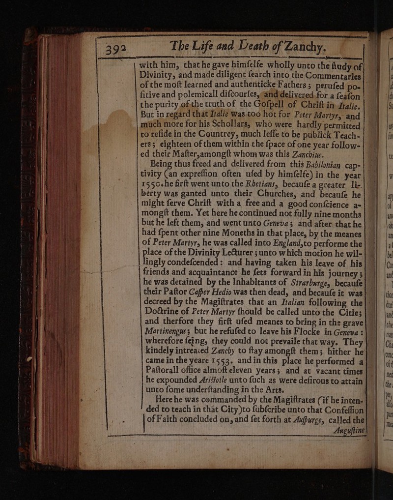 ST TE Some a eee omens: ~ Cements nccscest SRST «sateen with him, that he gave himfelfe wholly unto the hudy of Divinity, and made diligent fearch into the Commentaries of the moft learned and authenticke Fathers ; perufed po- fitive and polemicall difcourfes,a@nddelivered.for a feafon | the purity ofthe truth of the Gofpell of Chriftin Jralie. much more for his Schollars, who were hardly permitted co refide in the Countrey, much leffe to be publick Teach- ers; eighteen of them within the {pace of one year follow- tivity (an expreflion often ufed by himfelfe) in the year 155C+he firft went unto the Rbetians, becaufe a greater lic. berty was ganted unto their Churches, and becaufe he might ferve Chrift with a freeand a good confcience ax mongft them. Yet here he continued not fully nine months but he left them, and went unto Geneva; and after that he had {pent other nine Moneths in that place, by the meanes of Peter Martyr, he was called into England,to performe the place of the Divinity Le&amp;turer ; unto which motion he wil- lingly condefcended: and having taken his leave of his friends and acquaintance he fets forward in his journey ; he was detained by the Inhabicants of Strarbarge, becaufe their Paftor Cafper Hedio was then dead, and becaufe it was decreed by the Magiftrates that an Italian following the Doétrine of Peter Martyr fhould be called unto the Citie; and therfore they firft ufed meanes to bring in the grave Martinengus; but he refufed to leave his Flocke in Geneva : kindely intreaied Zanchy to ftay amongft them; hither he came in the yeare 1553. andin this place he performed a Paftorall office almoft eleven years; and at vacant times he expounded Arisfotle unto fuch as were defirous to attain unto fome underftanding in the Arts. Here he was commanded by the Magiftrates (if he inten- ded to teach in that City )to fubfcribe unto that Confeffion of Faith concluded on, and fet forth at Aupurce, called the - See = eee