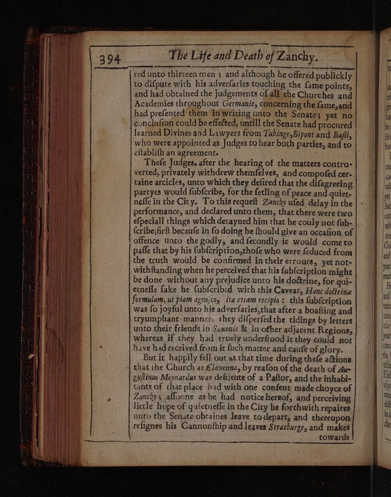 p&gt; reer FP” | ‘ &gt;. aa J s Ag n Bey | f RD erie | Wa Ate) i i Haid ge fa i! t | B il } i ie q | Fi } Ht. itil ee ) j oH ‘ : | hi ttt ; | (¢ Hu a ‘ + fi } ‘| i H 1 it | i i t } } &gt; ' | { | ; i aie Hi hie Lot ait igy a) é ey hh Beli He | ii a He + | aii ‘ i ’ 1 | Nig he ; iP Hil Hi ND | “hi I } ? i : , f Shi jj { | ade i ! f Vy t : a ‘ | \ an | i 8 oF I 7 al 4 ’ i } \ . i i ay, ‘hw ‘ if rh Shoat t , | ai te 7 Hi 1/1! i : Pia 4 t} + 1 . i i | ‘ | AN hel 1 VARY: Ea ie { | mT ! qe a ! ae A ed i ; ij i ' ee Sar On| 7 a ; a Bb fl Fm ah { i | ‘it : eth ai H ' ta t a ies nie &amp; 1) oa iM } } oe a ) i ll ipa : ! ‘ | wi { a f } all Bay Vt emt } ih. i ‘ A i a tee i 9 ed } di I Bel: | ’ } by {I H tj Se re F {ig i ; A SSL j \ 4 ov \ be i | e. ia) | ; { | ae Wi : HI Ans ’ 4 t | . ny lé a. 4 [ 2 4 , ‘an { id | rie $ I | {} r 1a j i | \ it ay ; t [ if \ ' He Uta H H lc me! ' } 1 hb et | | ‘ ahh t I i i ' {! | | i | Vaile f : 5 | i] | ‘ . ¢ ' f | | { | j i ( t Wi | tt 1 | ! , } l } | H ! | i | i fl tie: wer Le SR EN | red unto thirteen men 3 and although he offered publickly to difpute with his adverfaries touching the fame points, I and had obtained the judgements of allthe Churches and Id Academies throughout Germanie, concerning the fame,and ai had prefented them in writing unto the Senate; yet no a conclufion could be effected, untill the Senate had procured ly learned Divines and Lawyers from Tubinge,Bipont and Ba/fl, Hi who were appointed as Judges to hear both parties, and to | eftablifh an agreement : | Thefe Judges, after the hearing of the matters contro- i verted, privately withdrew themfelves, and compofed cer- 1 |, taine arcicles, unto which they defired that the difagreeing partyes would fubfcribe, for the fetling of Peace and quiet- neffe in the City. To this requeft Zenchy ufed delay in the performance, and declared unto them, that there were two efpeciall things which detayned him that he couly not fub- (cribe;firft becaufe in fo doing he fhould give an occafion of offence unto the godly, and fecondly ic would cometo pafle that by his fubfcription,thofe who were feduced from the truth would be confirmed in their errours, yet not- with ftanding when he perceived that his fub{cription might be done without any prejudice unto his do@rine, for gui- ecnefle fake he fubfcribed. with this Caveat, Hanc doéfrine formulam, ut piam agnojcoy ita etzam recipio: this fubfcription was fo joyful unto hjs adverfaries that after.a boafting and tryumphant manner, they difperfed the tidings by letters unto their friends in Saxonie &amp; in other adjacent Regions, har whereas if they had truely underftood it they. could noc | | yea have had received from it fuch matter and caufe of glory. lee But it happily fell out at.that time during thefe a&amp;ions ie that the Church at €lavenna, by reafon of the death of Au- | til gujtinus Moynardus was defticute of a Paftor, and the inhabi- | El cants of that place bad with one confent made choyce of a te Zanchy; afloone ashe had notice hereof, and perceiving | he: lictle hope of quietneffe in the City he forthwith repaires | 0 unto the Senate obtaines leave to depart, and thereupon ki | the refignes his Cannonfhip and leaves Strashurge, and makes towards