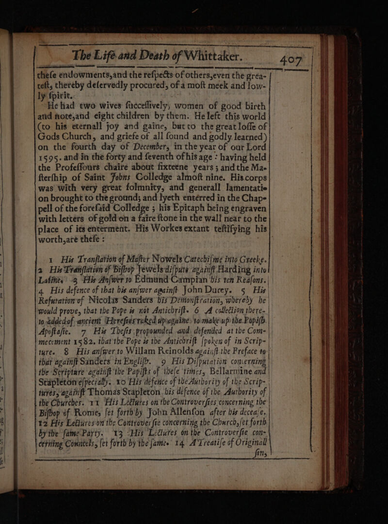 Gods Church, and griefe of all found and godly learned) } on the fourth day of December, in the year of our Lord 1595. and in the forty and feventh of his age : having held the Profeffours chaire about fixteene years ; andthe Ma- fterfhip of Saint Fobns Colledge almoft nine. Hiscorps was with very great folmnity, and generall lamentatie on brought to the ground; and lyeth entérred in the Chap- pell of the forefaid Colledge ; his Epitaph being engraven with letters of golden a faire ftone in the wall near to the place of its enterment. His Workes extant teftifying his worth,are thefe : i i i i | : i 1 His Tranflation of Mafter Nowels Catechi{ime into Greeke. 2 His Tranflation of Bifvop Vewelsdifpute againft Harding into Lafitte, -3 His Anfwer to Edmund Campian his ten Reafons. 4. His defence of that bis an{wer againft John Durey. 5 His | Refutationof Nicolas Sanders his Demonjtration, whereby he | would prove, that the Pope is not Antichrift.e 6 A colleclion there. | to eddedof ancient Herefiestaked dpuagaine: tomake up the Popi(i Apoftafie. 7 His Thefts; propounded and. defended at the Com- mecement 1582. that the Pope és the Antichrift [peken of in Scrip-| tures § His anfwerto Willam Reinolds againft.the Preface to that againft Sanders in Englifo. 9 His Difputation concerning | the Scriptare againft the Papifts of thefe times, Bellarmine and Stapleton e/pecially. 10 His defence of the Authority of the Scrip~ | faves; againft Thomas Stapleton. his defence of the Authority of | the Churches. 11 His Lectures on the Controverfies concerning the | Bifbop of Prom, fet forthby Jobn Allenfon after his decease. t2 His Leélureson the Controver fie concerning the Church, fet forth bythe fame Party. 13 -His Lectures on the Controverfie con- cetiting Countels, {et forth by the [ames 14 ATreatife of Original iNs