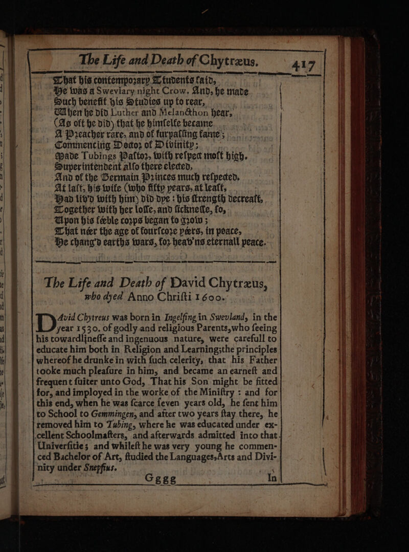 What his confenmporary. 2 tudents fat, 45¢ iwas a Sweviary night Crow, nbd, he made Such benefit his Studies up fo rear, Cl hen he Did Luther and Melan&amp;hon hear, (As oft he did) that he bimfelfe became... A Preacher rare, and of furpalfing fame ; Cominencitia Doctor of Divinity; | Made Tubings Palto2, with refpec molt hich, Superintendent alfo there elecend, And of the Germain W2inces much refpeced, At talt, bis wife (tbo fiftp pears, atleaff, Wand liv’d with hint did dpe : his rength decreate, Together with her lole, and ficknetle, fo, Gypon his feeble corps began fo y2o0Kv ; ibe chang’d earths wars, for beab'ns efernall peace. DEES cee peng EE ORD RO gs et SEED Be SO} @enmeeseg ed St Ge Peed Gees — ES tA ites Chytreus was born in Ingelfing in Swevland, in the yeat 1530. of godly and religious Parents,who feeing his cowardlineffe and ingenuous nature, were carefull to educate him both in Religion and Learning;the principles whereof he drunkein with {uch celerity, that his Father tooke much pleafure in him, and became an earneft and frequent fuiter unto God, Thathis Son might be fitted for, and imployed in the worke of the Miniftry : and for this end, when he was {Ccarce feven years old, he fent him to School to Gemmingen, and atter two years ftay there, he removed him to Zabing, where he was educated under ex- Univerfitie; and whileft he was very young he commen- ced Bachelor of Art, ftudied the Languages»Arts and Divi- nity under Snepftus. tig isa Gggg In 47,