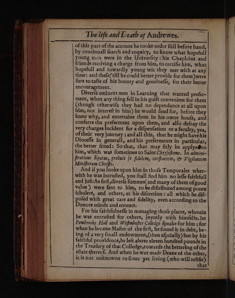 ogee, AD ER i EE, eee of this part of the account he tooke order ftill before hand, by continuall fearch and enquiry, to know what hopefull young men were in the Univerfity: his Chapleins and friends receiving a charge from him, to certifiehim, what | hopefull and towardly young wit they met with at any time: and thefe(till he could better provide for them)were furs to tafte of his bounty and goodnefle, for their better encouragement. | | Diverfe eminent men in Learning that wanted prefer- ment, when any thing fell in his guift convenient for them (though otherwife they had no dependance at all upon him, nor intereftin him) he would fend for, before they Knew why, and entertaine them in his owne houfe, and conferre the preferment upon them, and alfo defray the very charges incident for a difpenfation or a faculty, yea, of their very journey ; and all this, that he might havehis Dioceffe in generall, andhis preferments in particular, the better fitted: Sothat, that may fitly be applyedto him, which was fometimes to Saint Chry/oftome. In admini- firatione Epatus, prebuit fe fidelem, conftantem, &amp; Vigilantem Minifterum Chrifti. And if you looke upon him in thofe Temporales wher- with he was intrufted, you thall find him no leffe faithfull and juft:As firft,diverfe fummes(and many of them of good value) were fent to him, to be diftributed among poore {cholers, and others, at his difcretion : all which he dif- pofed with great care and fidelity, even according to the Donors minds and entents. For his faichfulneffe in managing thofe places, wherein he was entrufted for others, joyntly with himfelfe, let Pembrooke Hall and Weftminfter Colledge fpeake for him ; for when he became Matter of the firft, he found it in debt, be~ ing of a very {mail endowment,(then efpcially) but by his faithful providenceshe left above eleven hundred pounds in the Treafury of that Colledge,towards the bettering of the eftate thereof. And when he was made Deane of the other, itis not unknowne tofome yet living (who will tefthie) that