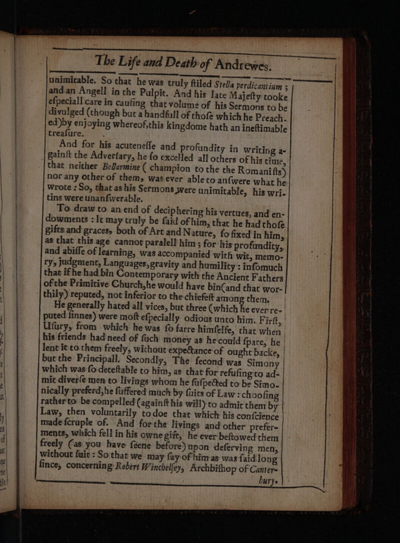 unimitable. So that he was truly ftiled Stella WU seninenammnainnbeseeetil ed )by enjoying whereof,this kingdome hath an ineftimable And for his acuteneffe and profundity in Writing a- gainft the Adverfary, he fo excelled all others of his time, | that neither Bellarmine ( champion to the the Romanifts) nor any other of them, wasever ableto anfwere what he wrote ; So, that as his Sermons were unimitable, his wri. tins were unanfwerable. To draw to anend of decip hering his vertues, and en- dowments : It may truly be faid of him, that he had thofe gifts and graces, both of Art and N ature, fo fixed in him, as that this age cannot paralell him; for his profandity, | and abiffe of learning, was accompanied with wit, memo- ry, judgment, Languages, gravity and hamility’: infomuch that if he had bin Contemporary with the Ancient Fathers ofthe Primitive Church,he would have bin(and that wor- thily) reputed, not inferior to the-chiefett among them, | He generally hated all vices, but three (which he ever re- | puted finnes) were moft efpecially odious unto him. Pir, Ufury, from which he was {0 farre himfelfe, that when his friends: had need of fuch money as he could fpare, he | lent it to them freely, without expe&amp;ance'of ought backe, | but the Principal. Secondly, The fecond: was Simony | which was fo-deteftable to him, as that for refufing to ad- | mit diverfe men to livings whom he fufpected to be Simo- nically preferd,he fuffered much by fits of Law = ch oofing rather to. be compelled (againf his will) to admic them by Law, then voluntarily todoe that which his confcience made fcruple of. And forthe livings and other’ prefer- ments, which fell in his ownegift, he ever behtowed them | freely (as you have féene before) upon deferving men, without fait : Sothat we may fay of him-as was faid long fince, concerning: Robert W inchelfey, Archbifhop of Canter burye :