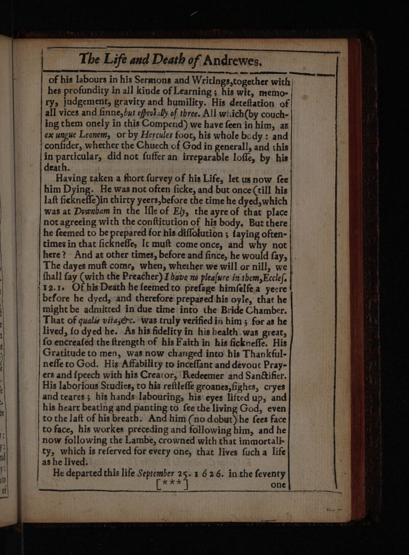 of his labours in his Sermons and Writings,together with | hes profundity in all kinde of Learning ; his wit, memo- ry, judgement, gravity and humility. His deteftation of all vices and finne, but efpeot.ally of three. All wiiich(by couch- ing them onely in this Compend) we have feen in him, as ex ungue Leonem, or by Hercules foot, his whole bcdy : and confider, whether the Chuech of God in generall, and this in-particular, did not fuffer an irreparable loffe, by his death. Having taken a fhort furvey of his Life, let us now fee him Dying. He was not often ficke, and but once (till his laft fickneffe)in thirty yeers,before the time he dyed,which was at Downham in the Ifle of Ely, the ayreof that place not agreeing with the conftitution of his body. Buz there he feemed to be prepared for his.diffolution ; taying often- times in that fickneffe, Ic muft come once, and why not here? And at other times, before and fince, he would fay, |. The dayes muft come, when, whether we will or nill, we} fhall fay (wich the Preacher) I have no pleafure in them,Eccle(. 12.1. Of his Death he feemedto prefage himfelfe.a yecre before he dyed, «and therefore prepared his oyle,’ that he might be admitted in due time into the Bride Chamber. That of qualis vitasérc. was truly verified in him ; for as he lived, fo dyed he. As his fidelity in his health.was great, fo encreafed'the ftrength of his Faith in his fickneffe. His | Gratitude to men, was now changed into: his Thankful- nefleco God. His Affability to inceflant and devout Pray- ers and {peech with his Creator, ‘Redeemer and San@ifier. His laborious Studies, to his reftleffe groanes,fighes, cryes and teares; his hands: labouring, his: eyes lifted up, and his heart beating and panting to fee the living God, even to the laft of his breath: And him (no dobut)he fees face to face, his workes preceding and following him, and he now following the Lambe, crowned with that immortali- | ty, which is referved for every one, that lives fucha life as he lived. He departed this life September 25.1 626. inthe feventy par one