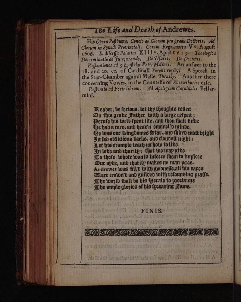 (A sheeniadtsaeamnaiee enema Rea TE —————-T he Life and Death of Andrewes His Opera Pofthuma. Concio ad Clerum pro graduDotloris. Ad Clerum in Synodo Provinciali. Coram Regebabita V °. Auguft (1606. Indifceffu Palatini XI11°o.Aprilt 613. Theologica Determinatio de Furejurando, De Ufuris. De Decitnis. Refpontiones ad 3 Epiftolae Petri Moline?. An anfwer tothe 18. and 20. cc. of Cardinall Perons replys A Speech in the Star- Chamber againft Mafter Thraske. Another there concerning Vowes, in the Countefle of Shrewsburies cafe. Refpontio ad Fortt librum. © Ad Apolegiam Cardinalis Bellar- mini. Reader: be fertous. lef thy thouahts reflec Dn this grabe Father with a large refpect ; Perule his toell-fpent lite, and thou thalt finde pe had arare, and head’ enamel’d minde. We was our hingdomes Star, ard Hhin'd mot bright Bn fad afflictions darke, and cloudpH nigh€ ; Let his erample teach us hotw folibe. © In love and charity; that we map give Zo thofe, whofe wants inforce them fo tmploze Dur apde, and charity makes to man pore. Andrewes was fill'D with godnefic.all his Dapes Mere croiwn'd and quilded twith refounbing pratfe. Whe world fhali bs his Werald fo proclaime She ample glories of bis fpaeading Fame,