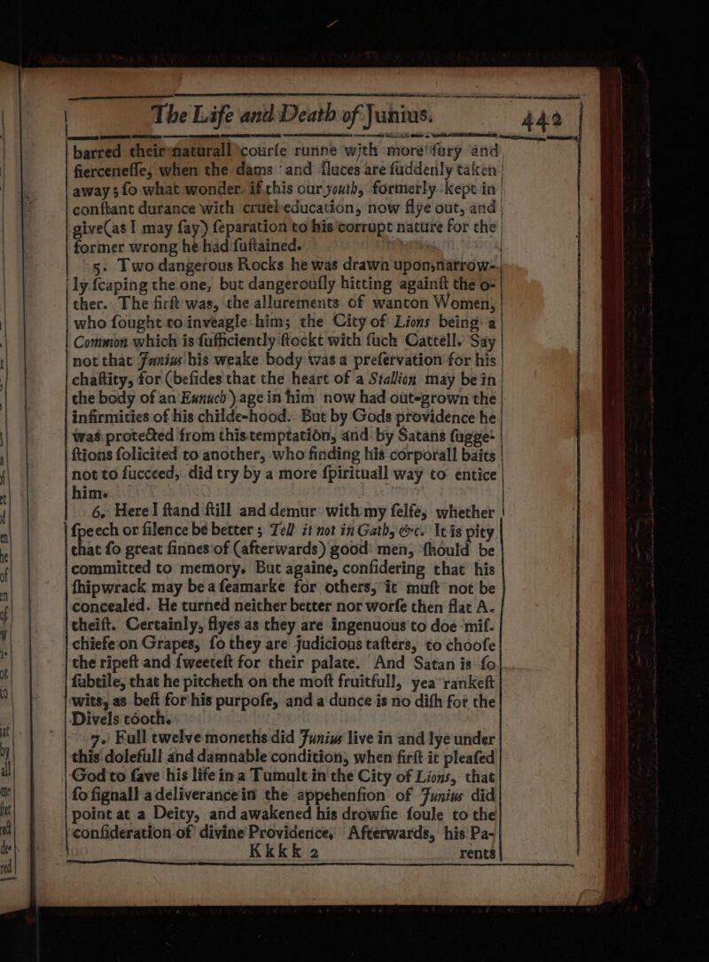 barred theirmaturall \courfe runne wjth more‘fary and, as, fiercenefle, when the dams ‘and {luces are fuddenly taken | away 3 fo what wonder: if.chis our youth, formerly kept in | conftant durance with cruebeducation, now flye out, and give(as I may fay) feparation to his corrupt nature for the, former wrong he had fuftained. ' 5. Two dangerous Rocks he was drawn upon,natrow- ly {caping the one, but dangeroufly hitting againtt the o- ther. The fir was, the allurements of wanton Women, who fought toinveagle: him; the City of Lions being: a Common which is fufficiently ftockt with fuck Cattell. Say not that Funiw bis weake body was a prefervation for his | chaftity, for (befides that the heart of a Stallion may bein | the body of an Eanuch ).agein him now had out-grown the infirmities of his childe-hood. But by Gods providence he waé protected from this.temptation, and by Satans fugge- {tions folicited to another, who finding his corporall baits not to fucceed, did try by a more fpirituall way to entice | hime | 6. Here! ftand ftill and demur: with my felfe, whether fpeech or filence be better 5 Tel! it not in Gath, ec. It is pity that fo great finnes’of (afterwards) good: men, fhould be committed to memory. But againe, confidering that his fhipwrack may bea feamarke for others; it muft not be concealed. He turned neither better nor worfe then flat A- theift. Certainly, flyes as they are ingenuous to doe ‘mif- chiefeon Grapes, fo they are judicious tafters, to choofe the ripeft and {weeteft for their palate. And Satan is fo fabtile, that he pitcheth on the moft fruitfull, yea rankeft wits, as beft forhis purpofe, and a dunce is no difh for the Divels tooth. 7.) Full twelve moneths did Funius live in and lye under this dolefull and damnable condition, when firft it pleafed God to fave his life ina Tumult in the City of Lions, that fo fignall adeliverancein the appehenfion: of Funius did point at a Deity, and awakened his drowfie foule to the confideration of divine Providence, Afterwards, his Pa- 2 rents — a. © im = = = — ~ _— See a a a re