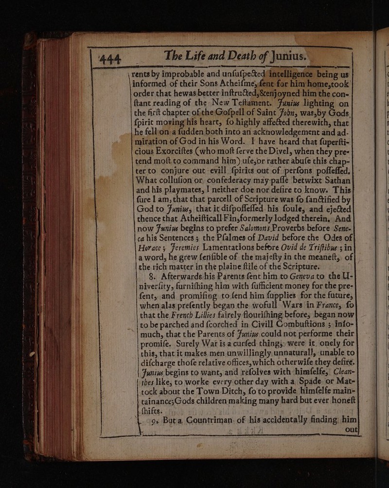 een a = aac a em TG en SPST PEGS eee, POSS SESE tonee een peecemcegn See ee Sey , See rents by improbable and unfufpeS&amp;ed/ intelligence being us informed of their Sons Atheifme,fene for him home,took order that hewas better inftru&amp;ed,&amp;enj oyned him the con- ftant reading of the New Teftament. Funiws lighting on the ficit chapter ofthe: Gofpell of Saint Fobn, was,by Gods. he fell:on-a fudden both into an acknowledgement and ad- miration of God in his Word. I have heard that fuperfti- cious Exorciftes (who moft ferve the Divel, when they pre- tend moft.to command him).ule,or rather abufe this chap- ter to conjure out evill fpirits out of perfons poffeffed. What collufion or, confederacy may-pafle betwixt Sathan and his playmates, | neither doe nor defire to know. This fure 1 am, that that parcell of Scripture was fo fanctified by God to Funius, that it difpoflefled his foule, and ejected thence that Atheifticall Fin,formerly lodged therein, And now Funius begins to prefer Salomons Proverbs before Sene- ca his Sentences ; the Pfalmes of David before the Odes of} Horace ; Feremies Lamentations before Ovid de Triftibus ; in |a word, he grew fenfible of the majefty in the meaneft,, of the rich matter in the plaine ftile of the Scripture. 8. Afterwards:his Parents fent him to Geneva to the U- niverfity, farnifhing him with fufficient money for the pre- fent, and promifing tofend him fupplies for the future, when alas prefently began the wofull Wars in France, fo that the French Lillies fairely flourifhing before; began now to be parched and {corched in Civil] Combuftions ; inio- | much, that the Parents of Junius could not performe their eer Surely War is a curfed thing» were it onely for this, that it makes men unwillingly, unnaturall, unable to difcharge thofe relative offices, which otherwife they defire. Junius begins to want, and refolves with himfelfe,’ Clean- | thes like, to worke every other day with a, Spade. or Mat- tock about the Town Ditch, fo to provide himfelfe main- tainance;Gods children making many hard but ever honeft . fhifts: ‘L. cox But'a, Countriman. of his accidentally finding; him is out |