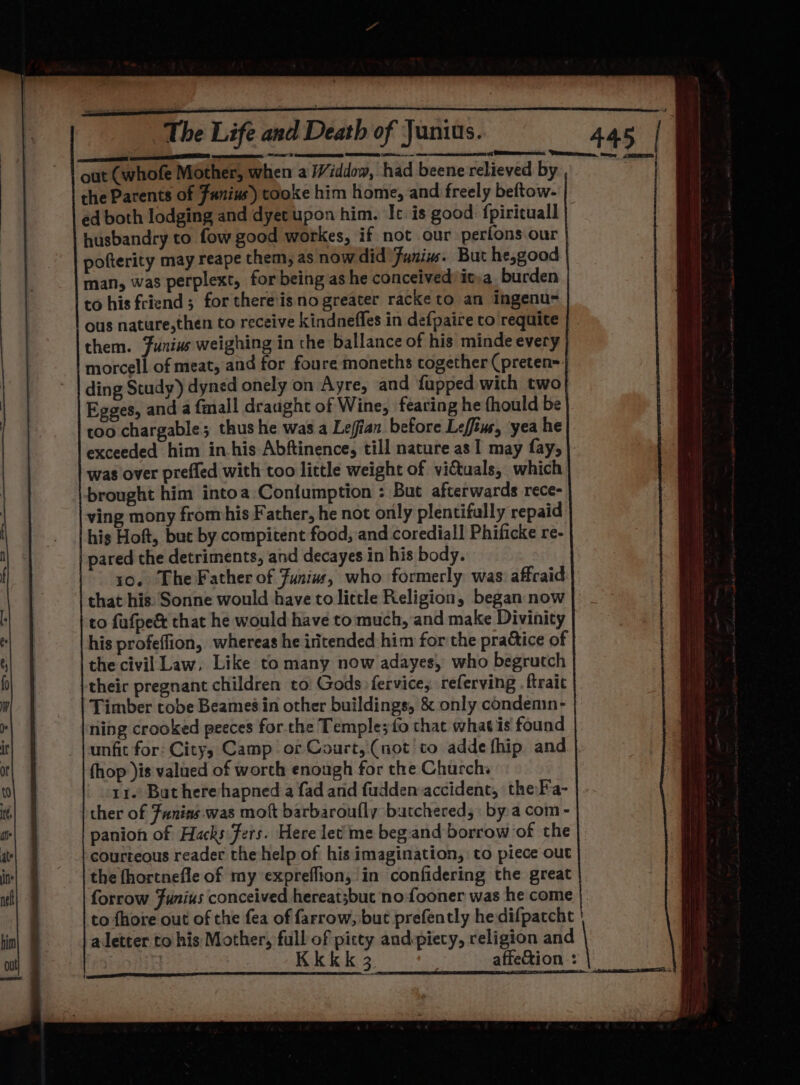 cere TEL A, AS CTS SE (sn ee nmemmteenrncns i CRERSt out (whofe Mother, when a Viddow, had beene relieved by the Parents of Fanius) tooke him home, and freely beftow- ed both lodging and dyet upon him. Ic. is good: fpirituall husbandry to fow good workes, if not our perfons our pofterity may reape them, as now did Funins. But he,good man, was perplext, for being as he conceivedyit)a burden to his friend; for there'isno greater racke to an Ingenu- ous nature,then to receive kindnefles in defpaire to requite them. Junius weighing in the ballance of his minde every morcell of meat, and for foure moneths together (preten= ding Study) dyned onely on Ayre, and fupped with two Egges, and a fmall draught of Wine, fearing he fhould be too chargable; thus he was a Lefian before Leffiue, yea he exceeded him in.his Abftinence, till nature as I may fay, |. was over prefled with too little weight of vittuals, which brought him intoa Coniumption : But afterwards rece- ving mony fromhis Father, he not only plentifally repaid his Hoft, but by compitent food, and corediall Phificke re- pared the detriments, and decayes in his body. 10. The Father of Funiw, who formerly was affraid that his: Sonne would have to little Religion, began now to fufpe&amp; that he would have to: much, and make Divinity his profeffion, whereas he iritended him for the practice of the civil Law, Like to many now adayes, who begrutch their pregnant children to Gods: fervice, referving . ftrait Timber tobe Beames in other buildings, &amp; only condenin- ning crooked peeces for the Temple;{o that whatis found unfit for: City; Camp: or Court, (not to addefhip and fhop )is valued of worth enough for the Church: 11. But herehapned a fad and fudden:accident, theFa- | ther of Funins was mott barbaroufly butchered, by a com - panion of Hacks fers. Here let'me beg-and borrow of the courteous reader the help of his imagination, to piece out the fhortnefle of my expreflion, in confidering the great forrow Funius conceived hereat;buc nofooner was he come |: to fhore out of the fea of farrow, but prefently he difpatcht a letter to his Mother, full of pitty andpiecy, religion and | | Kkkk 3 . affetion :