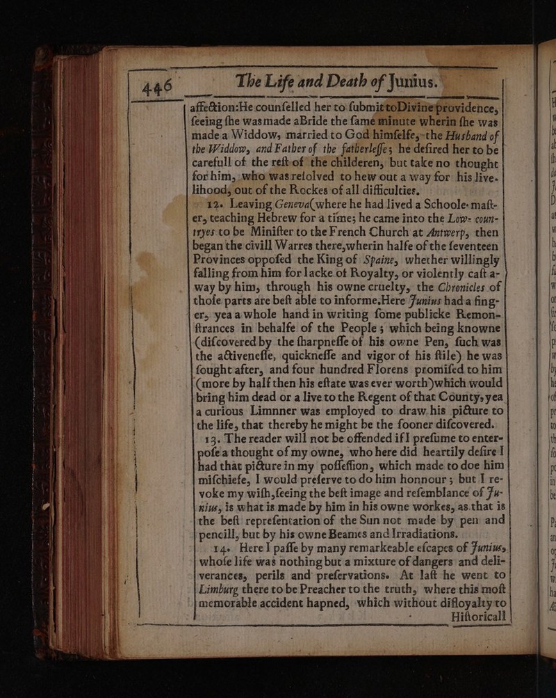 affe@ion:He counfelled her to fubmittoDivineiprovidence, feeing fhe was made aBride the fame minute wherin fhe was made.a Widdow,; married to God himfelfes-the Husband of the Widdow, and Father of the fatherleffe; he defired her to be} carefull of the reftof’ the childeren, but take no thought for him, who wasrelolved to hew out a way for his live. lihood, out of the Rockes of all difficulties. | 12. Leaving Geneva( where he had lived a Schoole- maft- er, teaching Hebrew for a time; he came into the Low: coun- tryes. to be Minifter to the French Church at Antwerp, then began the civill Warres there,wherin halfe of the feventeen Provinces oppofed the King of Spaine, whether willingly falling from him for lacke.ot Royalty, or violently caft.a- way by him, through his owne cruelty, the Chronicles of thole parts are beft able to informe.Here Funius hada fing- er, yeaa whole hand in writing fome publicke Remon- ftrances in behalfe of the People; which being knowne (difcovered by the fharpnefle of his owne Pen, fuch was the activenefle, quicknefle and vigor of his ftile) he was fought after, and four hundred Florens promifed to him (more by half then his eftate was ever worth) which would bring him dead or a live tothe Regent of that County, yea a curious Limnner was employed to draw.his picture to the life, that thereby he might be the fooner difcovered. 13. The reader will not be offended if] prefume to enter- pofea thought of my owne, who here did heartily defire! had that pi&amp;ture in my pofleffion, which made to doe him | mifchiefe, 1 would preferve todo him honnour ; but I re- | voke my with, feeing the beft image and refemblance of 7u- niue, is what is made by him in his owne workes, as.that is the beft reprefentation of the Sun not made by pem and pencill, but by his owne Beames and Irradiations. | 14+ Herel paffe by many remarkeable efcapes of Junius whofe life was nothing but a mixture of dangers and deli- verances, perils and prefervations. At Jaft he went to} Limburg there to be Preacher to the truth, where this moft memorable accident hapned, which without difloyalty to Hifioricall - be . » _——) = oS tl 49 a SS gs 5 /