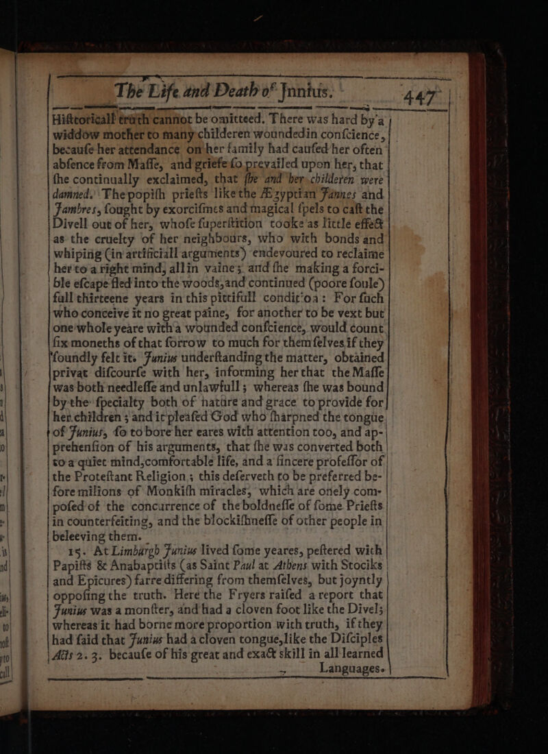 ee ed Hiftcoricall trivth canfiot be omitteed. There was hard by'a becaufe her attendance ombher family had caufed her often fhe continually exclaimed, that {be and ‘her childeren were leat The popith priefts likethe Mzyptian Fannes and | Fambres, fought by exorcifmes and magical {pels to caft the | Divell out of her, whofe fuperftition tooke’as little effe&amp; as the cruelty of her neighbours, who with bonds and whiping Cin arcificiall arguments ) endeyoured to reclaime her'to aright mind, allin vaine; and the making a forci- ble efcape fled into the woods,and continued (poore foule) fall thirteene years in this pittifull condit’oa: For fach who conceive it no great paine, for another to be vext but one'whole yeare with a wounded confctence, would count fix moneths of that forrow to much for themfelvesif they foundly felt ite Funius underftanding the matter, obtained privat difcourfe with her, informing herthat the Maffe was both needleffe and unlawfull; whereas fhe was bound by the fpecialty both of nature and grace to provide for her.children ; anditpleafed God who tharpned the tongue, of Funius, fo to bore her eares with attention too, and ap- prehenfion of his arguments, that fhe was converted both | | to aqitiet mind,comfortable life, and a fincere profeffor of | the Proteftant Religion; this deferveth to be preferred be- fore milions of Monkith miracles, ‘which are onely com- pofed’of the concurrence of the boldnefle of fome Priefts in counterfeiting, and the blockifhneffe of other people in beleeving them. © 15. At Limbargh Junius lived fome yeares, peftered with Papifts &amp; Anabaptitts (as Saint Paul at Athens with Stociks | | oppofing the truth. Here the Fryers raifed areport that Funius was a montter, and had a cloven foot like the Divel5 whereas it had borne more proportion with truth, ifthey had faid chat Junius had a cloven tongue,like the Difciples Ais 2.3. becaufe of his great and exa&amp; skill in all learned eke Languages.