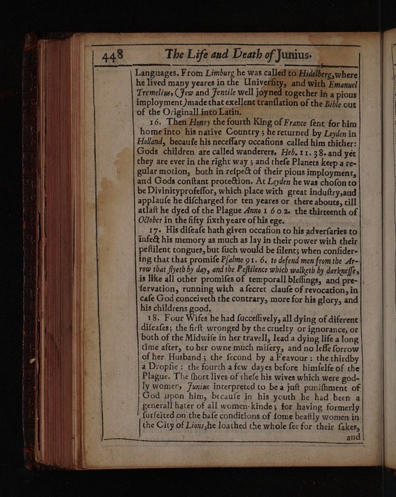 Pomnementecnieeerecenenes ates emeeecen Languages. From Limburg he was called to. Hidelberg, where he lived many yeares in the Univerfity, and with Emanuel Tremeline (Few and fentile well joyned together in a pious imployment )made that exellent tranflation of the Bible out ‘of the Ociginall into Latin. 16. Then Henry the fourth King of France fent for him homeinto his native Country ; hereturned by Leyden in Holland, becaufe his neceflary occafions. called him thither: Gods children are called wanderers, Heb. 11. 38. and yet they are ever in the right way 5 and thefe Planets keep a re- gular motion, both in refpe&amp; of their pious imployment, and Gods conftant prote&amp;tion. At Leyden he was chofon to be Divinityprofeffor, which place with great induftry,aud applaufe he difcharged for ten yeares or there abouts, till atlaft he dyed of the Plague Anzo 1 6 0 2. the thirteenth of Ovfober in the fifty fixch yeare of his ege. 17+ His difeafe hath given occafion to his adverfaries to infe&amp; his memory as much as lay in their power with their peftilent tongues, but fuch would be filent; when confider- ing that that promife Pfalme 91. 6. to defend men from the Ar- row that flyeth by day, and the Peftilence which walketh by darkneffes is like all other promifes of temporal] bleflings, and pre- fervation, running with a fecret claufe of revocation, in cafe God conceiveth the contrary, more for his glory, and his childrens good. : 18. Four Wifes he had fucceflively, all dying of diferent Gifeafes; the firft: wronged by the cruelty or ignorance, or both.of the Midwife in her travell, lead a dying life a long time after, toher owne much mifery, and no lefle forrow of her Husband; the fecond by a Feavour : the thirdby 2 Dropfie: the fourch afew dayes before himfelfe of the Plague. The fhort lives of thefe his wives which were god- | | ly womer, Junins interpreted to bea juft punifhment of God »pon him, becaufe in his youth he had been a/| generall hater of all women-kinde; for having formerly furfeited on the bafe conditions of fome beaftly women in | the City of Lions,he loathed the whole fee for their. fakes, and