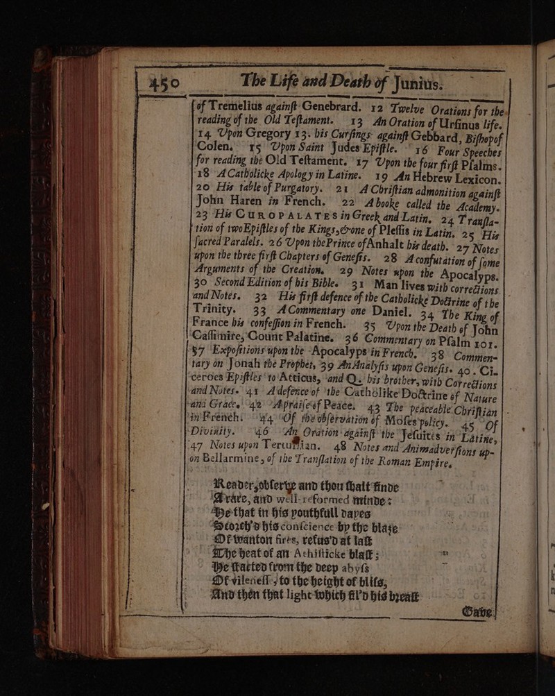 See Ee nn Cnc —ceeeennme soeereinetnii nn sous Mapapiemenes! of Tremelius againft'Genebrard. 12 Twelve Orations for the reading of the Old Ieftament. 13 AnOration of Urfinus life. 14. Upon Gregory 13. bis Curfings- againft Gebbard , Bifhopof Colen. 15 Upon Saint Judes Epiftle. “16 Four Speeches | for reading the Old Teltament. 17 Upon the four firft Plalms. 18 ACatbolicke Apology in Latine. 1 9 Jn Hebrew Lexicon. 20 His table of Purgatory. 21 ACbriftian admonition againft John Haren iz French. 22 4 booke called the Academy. |23 Hi CUuROPALATES in Greek and Latin, 24 T ranfla- tion of teoEpiftles of the Kings,crone of Pleflis in Latin, 25 His facred Paralels. 26 Upon thePrince of Anhale bis death. 27 Notes upon the three firft Chapters of Genefts. 28 4 confutation of fome Arguments of the Creation, 29 Notes npon the Apocalyps. | 30 Second Edition of his Biblee 31 Man lives With corrections. and Notes. 32 His firft defence of the Catholiche Dottrine of tbe Trinity. 33 ACommentary one Daniel. 34 The King of | France bis confefion in French. 35 Upon the Death ef John ‘Caflimire, Count Palatine. 36 Commentary on Pfalm yor. ‘$7 ‘Expofttions upon the -Apocalyps’in French. 38 Commen- tary on Jonah the Prophet, 39 AnAnalyfis upon Genefis. 40. Ci. |-ceroes Epiftles ‘to’ Attious, ‘and Q. bis brother, with Correétions and Notes. 431 A defence of the Cathdlike Dof&amp;rine of Nature pand Graces 42 ~Aprailesf Peace. 43 The peaceable Chriftian | - in'Freneh. — y'4 “OF the obfervation of. Mofes'policy. 45. Of Divinity. 46 ‘An Oration again the Jefuités in Latixze, 47 Notes upon Tertutian. 43 Notes and Animadverfions up- © on Bellarmine, of the Tranflation of the Roman Empire. Readers oblerye and thou thalt finde ‘vate, avd weil-reformed minde: 4Bethat tn His pouthfull papes SDtorth'd his contcience bp the blage MOF wanton fires, refus’d at lak She heat of an Achilticke blatk : 1Be Tacted from the deep abyis ME vileciell; to the height of blits; Any thén that liche whith &amp;Pp big beak. Gabe.