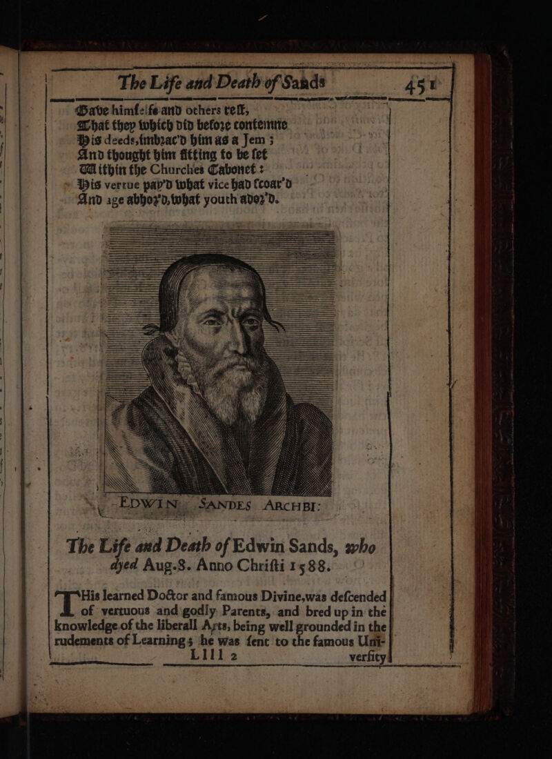 ®ave himfeifeand others tef, achat they tobich did before conteinne Wis deeds, tinbeac’d himas a Jem 5 And thought bint fitting fo be fet WH ithin fhe Churches Cabonet &gt; Wis verrue pap’d what vice had Ccoar'd And age abbor'd, twbat youth adez'd. ee AEE 6 WL REES ES preortmeon } ‘ . -EDwi Nie SANDES ARCHBI ; His learned Do&amp;or and famous Divine,was defcended } of vertuous and\godly. Parents, and bred up in the} knowledge.of the liberall Ayts, being well grounded in the rudements of Learning 3 he was fent to the famous Uni- } LII1 2 verfity