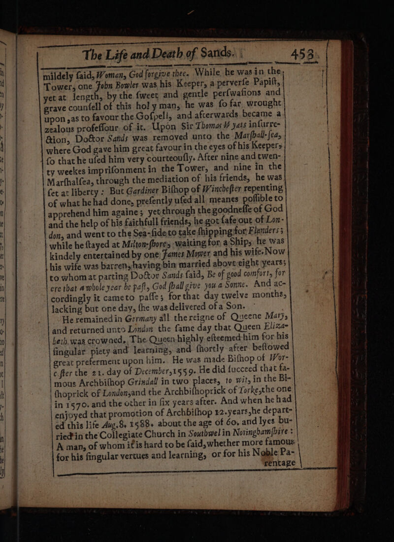 grave countell of this hol y man, he was fo far wrought upon ,as to favour the Gofpeli, and afterwards became a zealous profeffour. of it. Upon Sir Thomas i yats infurre- &amp;ion, Dottor Sands was removed unto the Mar(ball-{ea; ty weekes imprifonment in the Tower, and nine in the Marfhalfea, through the mediation of his friends, he was fet at liberty : But Gardiner Bifhop of Winchefter repenting of what he had done, prefently ufed all. meanes poflible to apprehend him againe; yet through the goodneffe of God and the help of his faichfull friends; he got fafeout of Lon- don, and went to the Sea-fideto take fhippingifor Flanders 5 | while he ftayed at Milton-(bore, waiting for, a‘Ship,, he was his wife was barrens having bin married abovecight years; to whomat parting Doftor Sands faid, Be of good comfort, for | ere that a whole year be paft, God (ball give jou a Sonne. And ac- cordingly it cameto pafle; forthat day twelve months, lacking but one day, fhe was delivered of a Son. } “He remained in Germany all thereigne of Queene Mary; and returned unto London the fame day that Queen Eliza- herb. wag crowaed, The Queenhighly efteemed-him for his fingular piety and learning, and fhortly after beftowed great preferment upon him.. He was made Bifhop of Wor- | c.fler the 21. day of December,155 9- He did fucceed that fa- | mous Archbithop Grindall in two’ places, to wit, in the Bi- | fhoprick of Londonsand the Archbifhoprick of Yorke,the one in 1570. and the other in fix years after. And when he had | enjoyed that promotion of Archbifhop 82.years,he depart- ed this life Aug.8, 1588+ about the age of Go, and lyes bu- ried'in the Collegiate Church in Southwel in Noringham{bire : for his fingular vertues and learning, or for his Noble Pa- Ress) a eee 4 Ay al id % 1 { i ! i} it ly | ' i ne : hee i) ee | H {1 | |