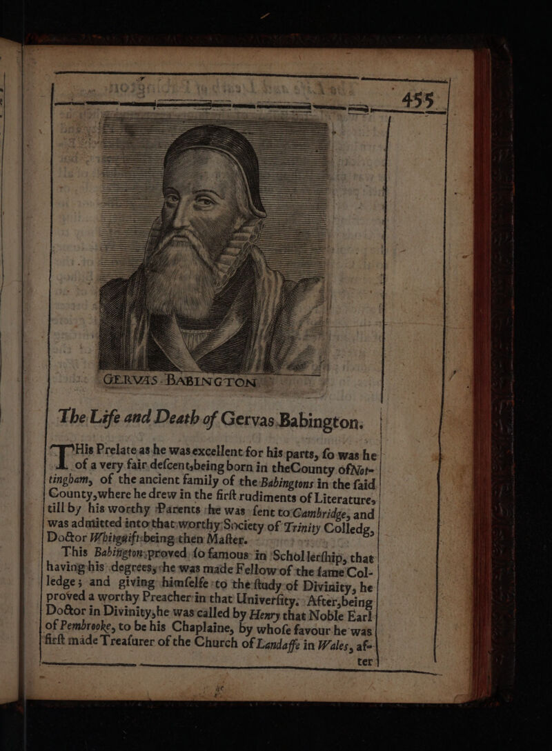 : GERVAS-BABINGTON, © The Life and Death of Gervas Babington. poe Prelate as he wasexcellent.for his parts, fo was he ..of a very fair.defcent,being born in theCounty ofNot- tingham, of the ancient family of the ‘Babingtons in the faid.' County, where he drew in the firft rudiments of Literatures | tillby his worthy Parents :he was -fent to Cambridge, and | was adnlitted into that:worthy Society of Trinity Colledg, Do&amp;or Whitggiftzbeing then Mafter. This Babingtor:proved: fo famous: in ‘Schol lerthip, that having:his’ .degreesy che was made Fellow of the fame Col- ledge; and giving himfelfe «to the ftady-of Divinity, he proved a worthy Preacher:in that Univerfity, After,being Door in Divinity,he was called b Henry that Noble Ear! of Pembrooke, to be his Chaplaine, by whofe favour he was firft made Treafurer of the Church of Lendaffe in Wales, af=-