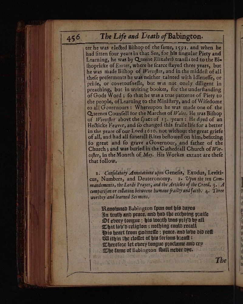 } ter he was ele&amp;ted Bifhop of che fame, 1591. and when he had fitten four years in that See, for his fingular Piety and Learning, he was by Queene Elizabeth tranflated tothe Bie (hopricke of Exeter, where he {carce flayed three years, but he was made Bilhop of Worcefter, and in the middeft of all thefe preferments he was neither tainted with Idleneffe, or pride, or covetoufneffe, bat wis not onely diligent in preaching, but in writing bookes, for the underftanding of Gods Word ; fo that he was a true patterne of Piety to che people, of Learning to the Miniftery, and of Wifedome | co all Governours: Whereupon he was made one of. the Queenes Counfell tor the Marches of Wales. He was Bifhop of Worcefter above the {pace of 13. tyears: He dyed of an He&amp;ticke Feaver, and fo changed this fraile life for a better in the yeare of our Lord 1610. not without the great griefe of all, and had all fanerall Rites beftowed on him, befitting fo great and fo grave aGovernour, and father of the Church ; and was buried in the Cathedeall Church of Wor- | cefter, in the Moneth of May. His Workes extant are thefe that follow. Wenowied Babington {pun out his apes 4n truth and peace, and had the ecchotnag pratfe DFE every tongue ; his worth twas prts'd by all What lov’d religton ; rrothtng could recall His heart from qodnele ; peace, and lobe did retk Within the cloflet of his fertous beak : Therefore let everp fongue proclamte and crp Che fame of Babington fhall never dpe. The \ — segs Ss oS. eee | — a = ——_ = _ = 2 ee i—J L——— |