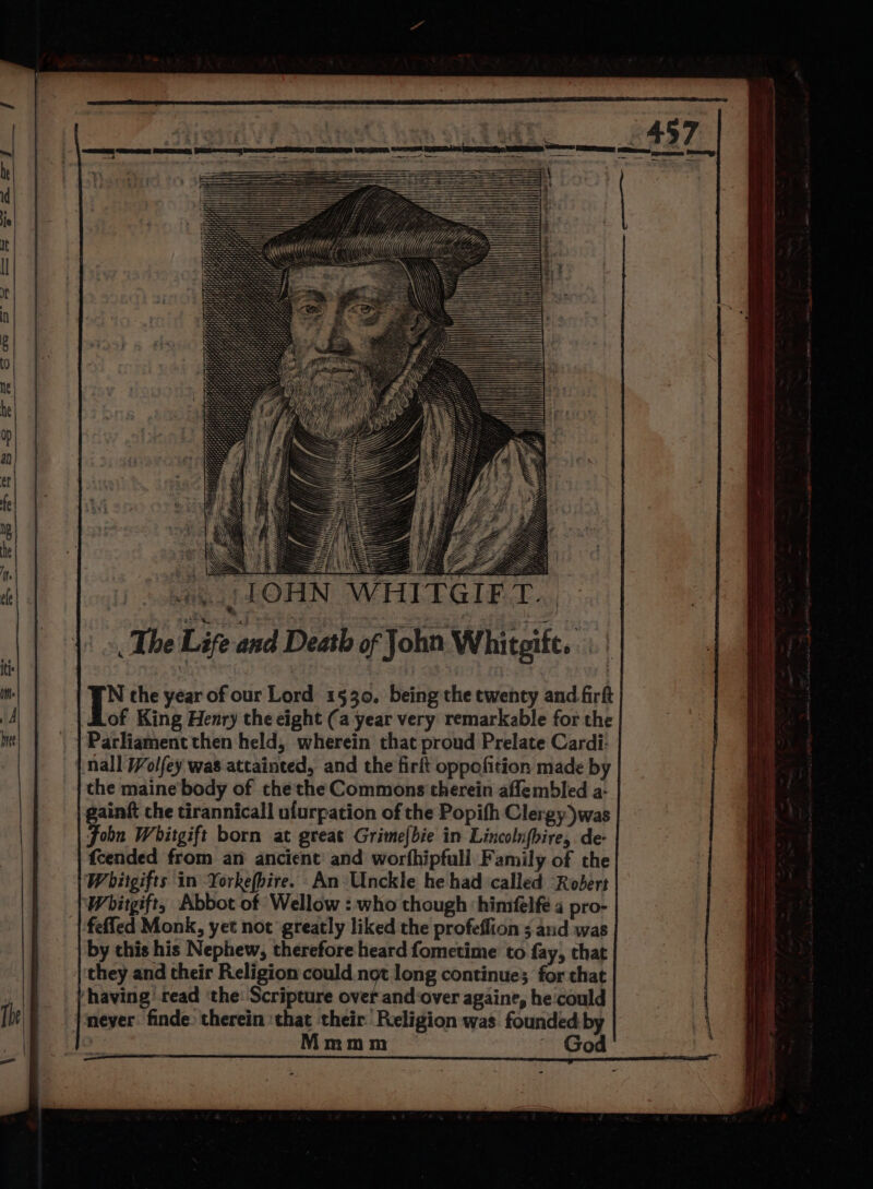 Z Ye ae The Life and Death of John Whitgitt. N the year of our Lord 1530. being the twenty and firft of King Henry the eight (a year very remarkable for the ‘Parliament then held, wherein that proud Prelate Cardi: nall /Wolfey was attainted, and the firft oppofition made by the maine body of the the Commons therein aflembled a- gaint che tirannicall ufurpation of the Popifh Clergy)was John Whitgift born at great Grime[bie in Lincolnfbire,. de- fcended from an ancient’ and worfhipfull Family of the Whitgifts in Yorkefbire. An Unckle he had called “Robert Whitgift, Abbot of Wellow : who though ‘himfelfé 4 pro- feffed Monk, yet not greatly liked the profeflion ; and was by this his Nephew, therefore heard fometime to fay, that they and their Religion could not long continue; for that ‘having read ‘the: Scripture over and:over againe, hecould never. finde. therein ‘that their Religion was founded by Mmmm God