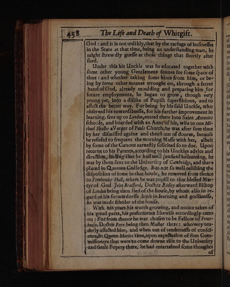 God : and it is not unlikly,that by the cariage of bufineffes in the State at that time, being an underftanding man, he | niet threw dly’ gueffe at thofe’ things that fhortly after ued, | | Under this his Unckle was he educated. together with. fome other young Gentlemens fonnes for fome {pace of time : and whether taking fome hints from him, or be- ing by fome other meanes wrought on, through a fecret hand of God, already moulding and preparing him for future employments, he began to grow, though very young yet, into a diflike of Popifh fuperftitions, and to affe&amp; the better way. For being by his faid Unckle, who obferved his cowardlineffe, for his further improvement in learning, (ent up to Loxdon,entred there into Saint Antonies {choole, and boarded with an Aunt‘df his, wife to one Mi- chael Shaller aV erger of Paxls Churchshe was after fom time by her difmiffed againe and thruft out of doores, becaufe | he refufed to frequent the morning Maffe with her, albeit by fome of the Canons earneftly folicited fo to doe. Upon returne to his Parents,according to‘his Unckles advice and dire&amp;tion; finding’ that he had wel) proficed iaileanning, he was by them fent to the Univerfity of Cambridge, and there placed in Queenes Golledge.: But, not fo well.relifhing the difpofitton of fome in that houfe, he removed from thence to Pembrooke- Hall, where he was pupill to, that bleffed Mar- tyrof God Fobn Bradford, Do&amp;or Ridley.afterward Bifhop of London being then Hed of the houfe,by whom alfoin re. gard of his forwardnefle both ia dearning and godlineffe, | he was made fcholer of the houfe. aa 1, Wieh, nisiyears:his, worth growing, and notice taken of | his: good parts, his preferaiencs likewife accordingly.came ; on : Forfrom thence he was chofen’to be Fellow of Peter- shoufes Doktor Pern being then Mafter there: wholvery'ten- oderly.affe&amp;ted:him, and when out of tenderneffe of confdi- } -efrcesin Queen Maries time,upon expectation of fom Gom- || imiffioners:that wereto:come downe vilit to the Univenfity : Se ®