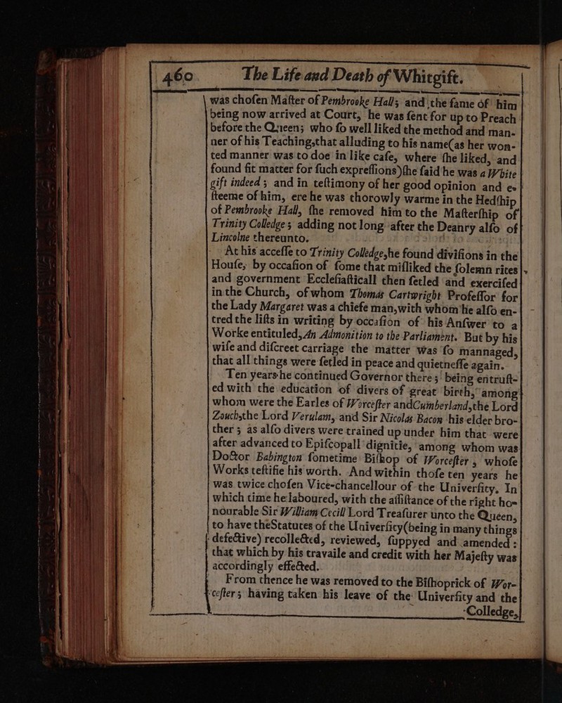 Teil of Whitgift. was chofen Matter of Pembrooke Hall; and the fame of him being now arrived at Court, he was fent for up to Preach before the Queen; who fo well liked the method and man. ner of his Teaching,that alluding to his name(as her won- ted manner was to doe in like cafe, where the liked, and found fit matter for fuch expreffions)the faid he was a White gift indeed ; and in teftimony of her good opinion and e«| fteeme of him, ere he was thorowly warme in the Hed‘hip of Pembrooke Hall, the removed him to the Matterthip of Trinity Colledge; adding not long ‘after the Deanry alfo of Lincolne thereunto. | 2 FO Sia ats At his accefle to Trinity Colledgeshe found divifions in the Houte, by occafion of fome that mifliked the folemn rites and government Ecclefiafticall then fetled and exercifed inthe Church, of whom Thomas Cartwright Profeffor for the Lady Margaret was a chiefe man,with whom he alfo en- tred the lifts in writing by occafion of his Anfwer to a Worke enticuled, 4n Admonition to the Parliament. But by his wife and difcreet carriage the matter was ‘fo mannaged, that all things were fetled in peace and quietneffe again. Ten years-he continued Governor there 5 being entruft- ed with the education of divers of ‘great birth, among whom were the Earles of Worcefter andCuinberland,the Lord Zouchsthe Lord Verulam, and Sir Nicolas Bacon his elder bro- ther 5 as alfo divers were trained up under him that were after advanced to Epifcopall ‘dignitie, among whom was. Door Babington fometime Bifhop of Worcefter , whofe Works teftifie his worth. And within thofe ten years he was twice chofen Vice-chancellour of the Univerfity. In which time he laboured, with the ailiftance of the right ho= nourable Sir Wiliam Cecil! Lord Treafurer unto the Quéen, to have theStatuces of the Univerfity(being in many things - defeCtive) recolle&amp;ed, reviewed, fuppyed and amended : that which by his travaile and credit with her Majefty was accordingly effected. __ From thence he was removed to the Bifhoprick of Wor- ‘cefters having taken his leave of the Univerfity and the