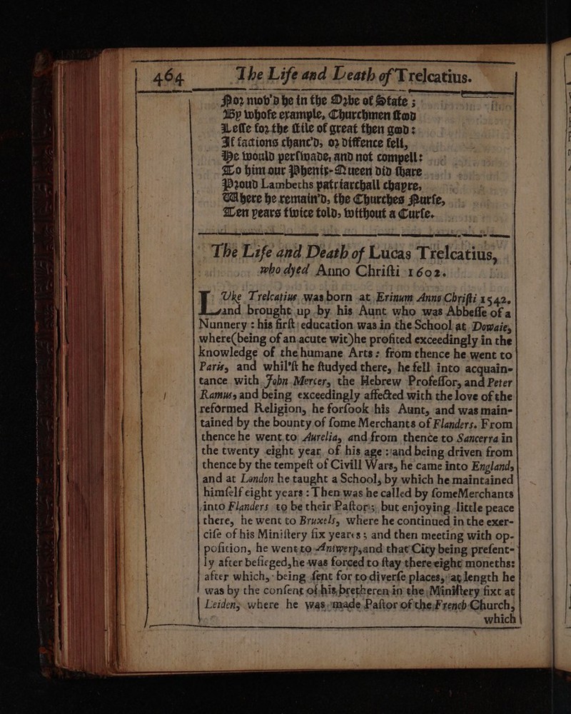 Pn Tee cer ern ee Spor mob’ he tn the Dabe of State ; fie (By whofe erample, Churchmen op : iLefle forthe tle of great then gan: Bf iacions chanc’d, 02 diffence felt, He would perfivade, and not compell: Io hint our Jabeni¢-QNucen did thare. #20ud Lambeths patriarchall chapre, CAbere he remain’d. the Churches Purfe, Wen pears fivice fold, without a Curfe. eae CED COME UNNES CERES REM: CRTs The Life and Death of Lucas Trelcatius, . who dyed Anno Chrifti 1602. Bn Uke Trelcatine, was born at Erinum Anno Chrifti 1542. and brought up -by. his Aunt who was Abbeffe of a Nunnery : his firft: education. was.in the School at. Dowaie, where( being of an acute wit)he profited exceedingly in the knowledge of the humane. Arts: from thence he.went to Paris, and whil'ft he ftudyed there, he fell into acquain- tance. with.7obn.Mercer, the Hebrew Profeffor, and Peter Ramm and being exceedingly affeCted with the love of the reformed Religion, he forfook his Aunt, and was main- tained by the bounty of fome Merchants of Flanders. From thence he went.to Aurelia, and.from thence to Sancerra in the twenty eight year, of his age ::and being driven from thence by the tempeft of Civill Wars, he came into Englands and at Landon he taught a School, by which he maintained | himfelf eight years : Then was he called by fomeMerchants )into Flanders to be their Paftorss,, but enjoying little peace there, he went to Bruxels, where he continued in the exer- cife of his Miniftery fix yearcs; and then meeting with op- poficion, he wentto 4ntwerp,and that'Cicy being prefent- | ly after befieged, he was forced to ftay thereeight moneths: after which, - being fent for todiverfe places,ap length he Re | was by the confent of -his,bretheren.in' the Minittery fixe at TEAL | Leiden; where he wasmade Paftor of the rench Church, | | which