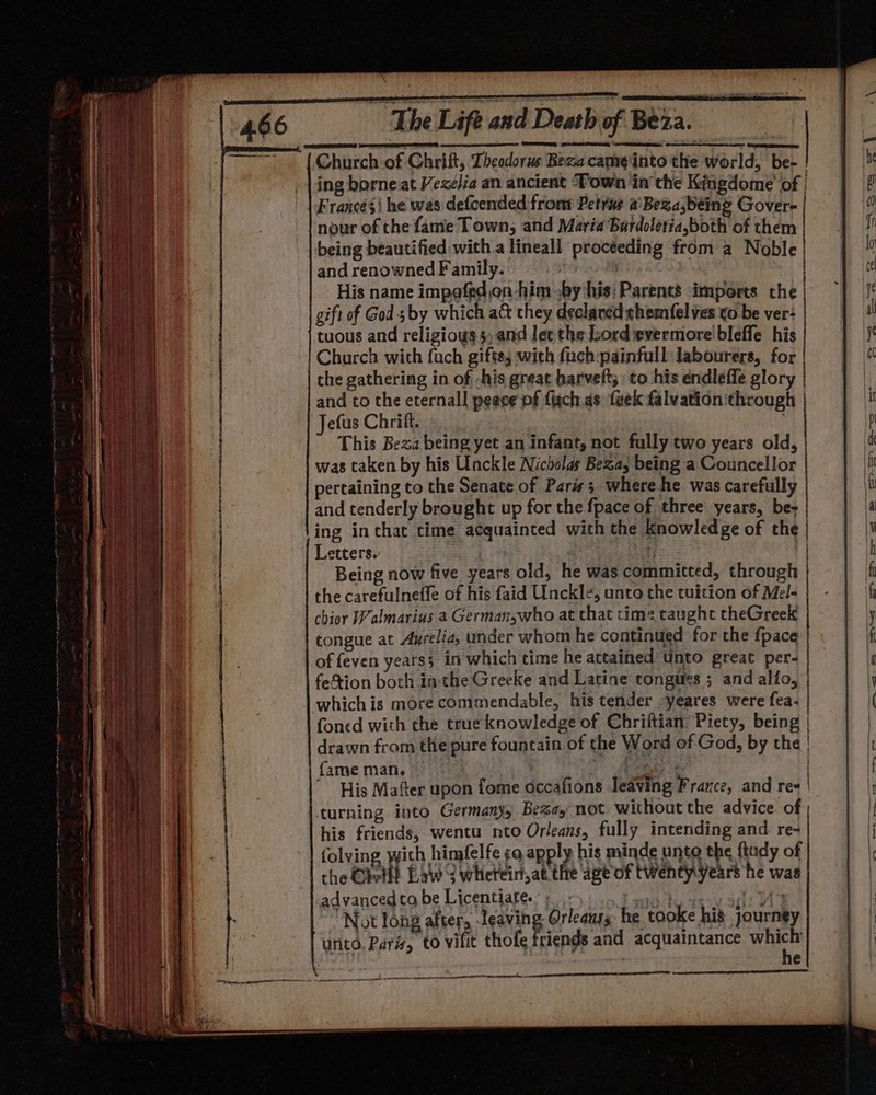 Church of Chrift, Theodorus Bexa cam¢into the world, be- | ing borneat Vexelia an ancient ‘Town in the Kingdome of | Francesi he was defcended from Petrus a: Beza,being Gover- | nour of the fame Town, and Maria Bardoletia,both of them being beautified with a lineall procéeding from a Noble and renowned Family. : . His name impofedon-him -by his: Parents imports the | gift of God 3 by which ac they declared themfel ves ¢o be ver: tuous and religiows 5; and let the Lord evermore bleffe his Charch with fuch gifts; :with fach-painfull labourers, for the gathering in of -his great harveft;: to his endleffe glory and to the eternal! peace pf figch as {eek falvationithrough Jefus Chriit. : This Beza being yet an infant, not fully two years old, was taken by his Unckle Nicholas Bea, being a Councellor pertaining to the Senate of Paris; where he was carefully and tenderly brought up for the {pace of three years, be; ing inthat time acquainted with the knowledge of the | Letters. : ue | Being now five years old, he was committed, through | the carefulneffe of his faid Unckle, unto the tuition of Mel- chior Walmarius a German,who at that time taught theGreek tongue at Ayrelia, under whom he continued for the {pace of feven yearss in which time he attained unto great per- feion both in the Greeke and Latine tongues ; and allio, whichis more commendable, his tender yeares were fea- foned with the true knowledge of Chriftian’ Piety, being | drawn from the pure fountain of the Word of God, by the | } fame man. paar | His Mafter upon fome occafions leaving France, and res | turning into Germanys Be%ay not without the advice of his friends, wentu nto Orleans, fully intending and re- folving with himfelfe ¢a apply his minde unto the ftudy of the Gheil? Baw S whreirat the age of twenty years he was advanced ta be Licentiate. “Pant acu alent Not long Allein leering Oy aia he tooke his journey unto. Paris, to vilit thofe friends and acquaintance ae | : | P