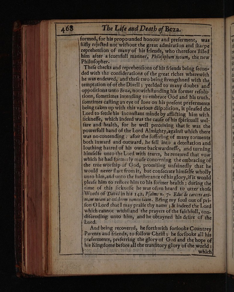 formed, for his propounded honour and preferment, was Rifly rejeCted not’ without the great admiration and {harpe reprehenfion of niany'of his friends, who therefore ftiled him after aicornfull manner, Philofophum tovum, the new Philofopher. pete teenghe ieee Thefe checks and reprehenfions of his friends being fecon- ded wich the confiderations of the great riches wherewith he was endewed, and thefe two being ftrengthned with the temptation of of che Divell ; yeelded to many doubts and oppofitions unto Beza, notwithftanding his former refolu- tions, fometimes intending to embrace God and his truth, fomtimes cafting an eye of love on his prefent preferments being taken up with this various difpofition, it pleafed the Lord to fettle his inconftant minde by affli@ing him with fickneffe, which indeed was the caufe of his {piritual! wel- fare and health, for he well perceiving that it was the powerfull hand of the Lord Almighty, againtt which there was nocontending : after the fuffering of many torments both inward and outward, he fell into a deteftation and loathing hatred of his owne backwardneffe, and turning himfelfe unto the Lord with teares, he renewed that vow which he had formerly made concerning the embracing of the true worfhip of God, promifing unfainedly that he would never fart fromit, but confecrate himfelfe wholly unto him,and unto the furtherance of his glory,ifit would pleafe him to reftore him to his former health : daring the time of this fickneffe he was often heard to utter thofe Words of David in his 1423 Pfalme ve 7+ Educ de carcere ani- mam meam ut celebrem nomen tunm. Bring my foul out of pri- fon © Lord chat f may praife thy name ; &amp; indeed the Lord which catinoc withftand the prayers of the faichfull, con- difcending: unto him, and he obtayned his defire of the Lord: ; | __ And being recovered, he forthwith forfooke Countrey Parents and friends, to follow Chrift;, he forfooke all his preferments, preferring the glory of God and the hope of his Kingdome before all the tranfitory glory of the world : 190 an} po ea Ota) ~ which!