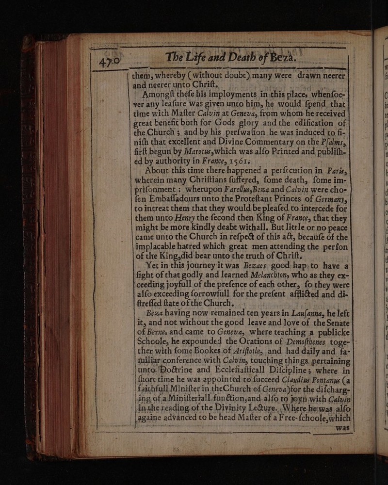 Sd &amp; them, whereby ( without doubt) many were drawn neerer | and neerer unto Chrift., Ee Amongf thefe his imployments in this places whenfoe- | ver any leafure was given unto him, he would fpend_ that | time with Mafter Calvin at Geneva, from whom: he received | great benefic both for Gods glory and the edification of | the Church 5 and by his perfwafion he was induced to fi- | nifh that excellent and Divine Commentary on the Pfalms, | firft begun by Marotu,which was alfo Printed and publith- | ed by authority in France, 15.61% About this time there happened a perf{ecution in Paris, wherein many Chriftians fuffered, fome death, fome im- prifonmert.: wherupon Farellus.Be2a and Calvin were cho fen Embaffadours unto the Proteftant Princes of Germany, | to intreat them that they would be pleafed to intercede for them unto Henry the fecond then King of France, that they might be more kindly deabt withall, But little or no peace | came unto the Church in refpe&amp; of this act, becaufe of the implacable hatred which great men attending the perfon of the King, did bear unto the truth of Chrift. Yet in this journey it was Bezaes good: hap:to have a fight of that godly and learned Melanchton, who as they ex- ceeding joyfull of the prefence of each other, fo they were alfo exceeding forrowfull for the prefent affli&amp;ed and di- ftrefled ftate of the Church, Beza having now remained ten years in Lau{anna, he left it, and not without the good leave and love of the Senate of Berne, and came to Geneva, where teaching a publicke. Schoole, he expounded the Orations of Demofthenes, toge- | ther with fome Bookes of 4riffotle, and had daily and. fa- | miliar:conference with Calvin, touching things pertaining ‘unto 'BoGrine and Ecclefiafticall Difcipline; where in | {hort time he was appointed to fucceed Claudius Pontanus (a faichfull Minifter in theChurch of Geneva)tor the diicharg- ding of a Miniftertall.fon&amp;ion,and.alfo to joyn with Calvin |in the reading of the Divinity Le&amp;ure...Where-he was alfo |againe advanced te be head Mafter of a Free-fchoole,which Mee Sarirrepers: eas eal erate anes pg SS cag OT III ee eee — i - os [arene j “ ON