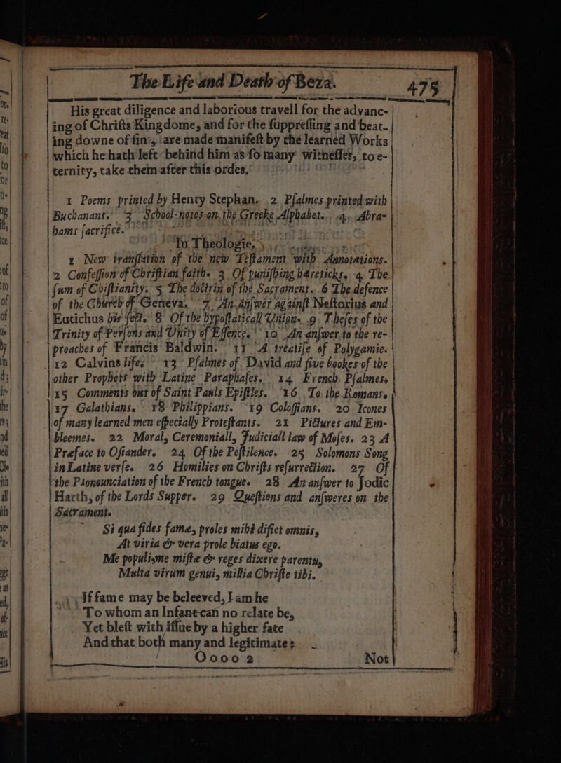 DSSS CTE CRAY ae RD peneeee His great diligence and laborious travell for the advanc- ing of Chrifts King dome, and for the fupprefling and beat. ing downe of fin’, ‘are made manifeft by the learned Works which hehath left ‘behind him as fo many witneffes, toe- ternity, take chein afcer this ordes,’ Lect ak Buchanans. °3 School-notes.on. the Greeke Alphabet... 4. Abra- bams {acrifice. * v Ee IMIS Ph ie DEL dl cieg ti 28 oA AME BEOLOSIC) rc ‘a ctbaie i 24 y New tranflation of the new Teltament with Annotations. 2 Confeffion of Chriftian faith. 3 Of punifbing hareticks. 4. The {um of Chiftianity. 5 The doctrin of the Sacrament. 6 The.defence lof the Ghureh of Geneva, 7 ‘An. anlwer again(t Neftorius and Eatichus his fect. 8 Of the bypoftaticall Unions .9. T-hefes of the Trinity of Perfons and Unity of Effence. 10 An anfwer-to the re- | preaches of Francis Baldwin. 11 4 treatife of Polygamie. | 12 Calvins lifes ~ 13 Pfalmes of. David and five bookes of the other Prophets with Latine Paraphafes. 14 French. Pfalmes, 15 Comments ont of Saint Pauls Epiftles. ‘16 To. the Romans. | 17 Galathians. 18 Philippians. “19 Colofians. 20 Icones of many learned men efpecially Proteftants. 2% Pifures and Em- bleemes. 22 Moral, Ceremoniall, Fudiciall law of Mofes. 23 A Preface to Ofiander. 24 Of the Peftilence. 25 Solomons Song in Latine ver(e. 26 Homilies on Chrifts refurrection. 27 Of the Psonsunciation of the French tonguee 28 An anfwer to Jodic Harth, of the Lords Supper. 29 Queftions and an{weres on the SatYamente ) Si qua fides fame, proles mihé diftet omnis, At viria &amp; vera prole biatus ego. Me populisme mifte &amp; reges dixere parenty, Multa virum genni, millia Chrifte tibi. ’ | | _ 49 Jffame may be beleeved, Jam he “~~ To whom an Inf; n no relate be, Yet bleft with flue by a higher fate And that both many and legitimate; | | Oooo vy