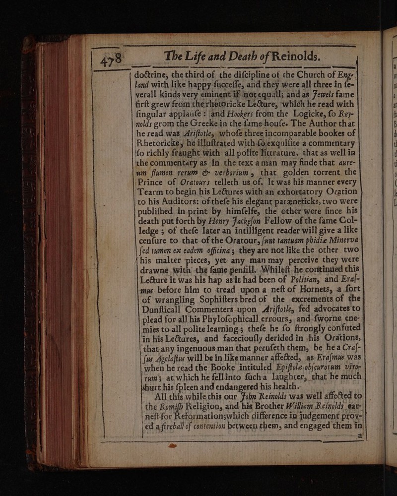 whe do&amp;rine, the third of the difcipline of the Church of Eng-. land with like happy fucceffe, and they were all three in fe= verall kinds very eminent if notequall; and as Jewels fame firft grew from therhetoricke Le&amp;ure, which he read with fingular applaufe = and Hookers from the Logicke, fo Rey- nolds grom the Greeke in the Lame-houfe. The Author that he read was -Ariftotie, whofe three incomparable bookes of Rhetoricke, he illuftrated wich fo.exquifite a commentary ‘{o richly fraught wich all polite Tictracure, that as well in the commentary as in the text aman may finde that aure- lum flumen rerum ec verborium, that golden torrent. the Prince of Orateurs telleth us of. It was his manner every | Tearm to begin his Lectures with an exhortatory Oration | co his Audicors: of thefe his elegant paraneticks, two were | publifhed. in print by himfelfe, the other were fince his death put forth by Henry Fackelon Fellow of the fame Col- ledge ; of thefe Jater an intilligent reader will give a like cenfure to that of the Oratour, {unt tantuam phidie Minerva | {ed tumen ex eadem officina; they are not like the other two his malter pieces, yet any man may perceive they were drawne with the fame penfill. Whileft. he continued this Leture it was his hap asit had been of Politian, and Eral- mus before him to tread upon a neft of Hornets, a fort of wrangling Sophifters bred of the excrements of the Dunfticall Commenters-upon Ariffotle, fed advocates to plead for all his Phylofophicall errours, and-fworne ene- | mies to all polite learning; thefe he fo ftrongly confuted in his Le&amp;tures, and facecioufly derided in -his Orations, | that any ingenuous man that perufech them, be hea Cral- | {us Agelaftus will be in like manner affeCted, as, Erajmus was when he read the Booke intituled Epiftole,ob(curorum viro- rum at which he fellinto fucha laughter, that he much shurt his fpleen and endangered his health. All this while this our Fobn Reinolds was well affected to | the Romifb Religion, and his Brother Wiliam Reinolds ear-, | neftfor Reformation;which difference in judgement proy- \ed a fireball of contention between them, and engaged them in at ——— ee