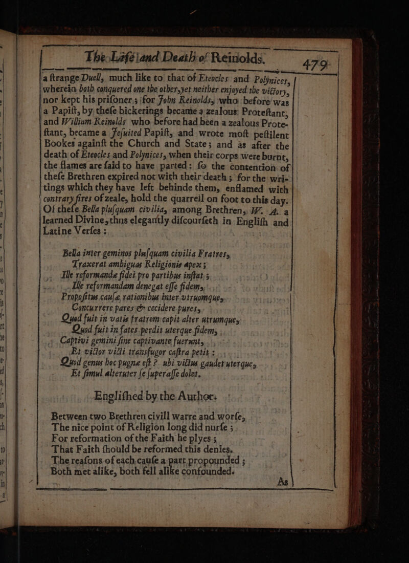 cS coe ‘a ftrange Duell, much like to’ that of Eteocles: and Poljnices, ie wherein bath conquered one the other,yet neither enjayed the vigory nor kept his prifoner.; jfor John Reinoldsy who before was a Papitt, by thefe bickerings became a zealous: Proteftant and William Reinelds who before had been a zealous Prote. ftant, became a Je/wited Papift, and wrote moft peftilent Bookes againft the Church and State; and as after the death of Eteocles and Polynices, when their corps were burn, the flames are faidto have parted: fo the contention. of thefe Brethren expired not with their death ; for the wri- |. tings which they have lefc behinde them, enflamed with contrary fires of zeale, hold the guarreil on foot to this day. Of thefe Bella plufquam civilia, among Brethren, W. 4, a learned Divine,thns elegantly difcourfeth ia Englith and Latine Verfes : | Bella inter geminos plafquam civilia Fratres, Traxerat ambiguas Religionis apex ; Ile reformande fidei pro partibus inftat,; Ile reformandam denegat effe fidems, Propofitus caule, rationibys inter.utruomques Concurrere pares &amp; cecidere pures, Quod fuit in vatis fratrem capit alter utrumques Quod fuit in fates perdit uterque fidem, - Captivi gemini fine captivante fuerunt, Et victor vidi trausfugor caftra petit: .... Quod genus hoc pugne eft ? ubi vitius gaudet uterque. Et fimul alterutes [e [uperaffe dolet. Englifhed by. the Author: Between two Brethren civill warre and worfe, _ The nice point of Religion long did nurfe ; For reformation of the Faith he plyes ; That Faith fhould be reformed this denies, The reafons of each.caufe a:part propounded ; Both met alike, both fell slike confounded.