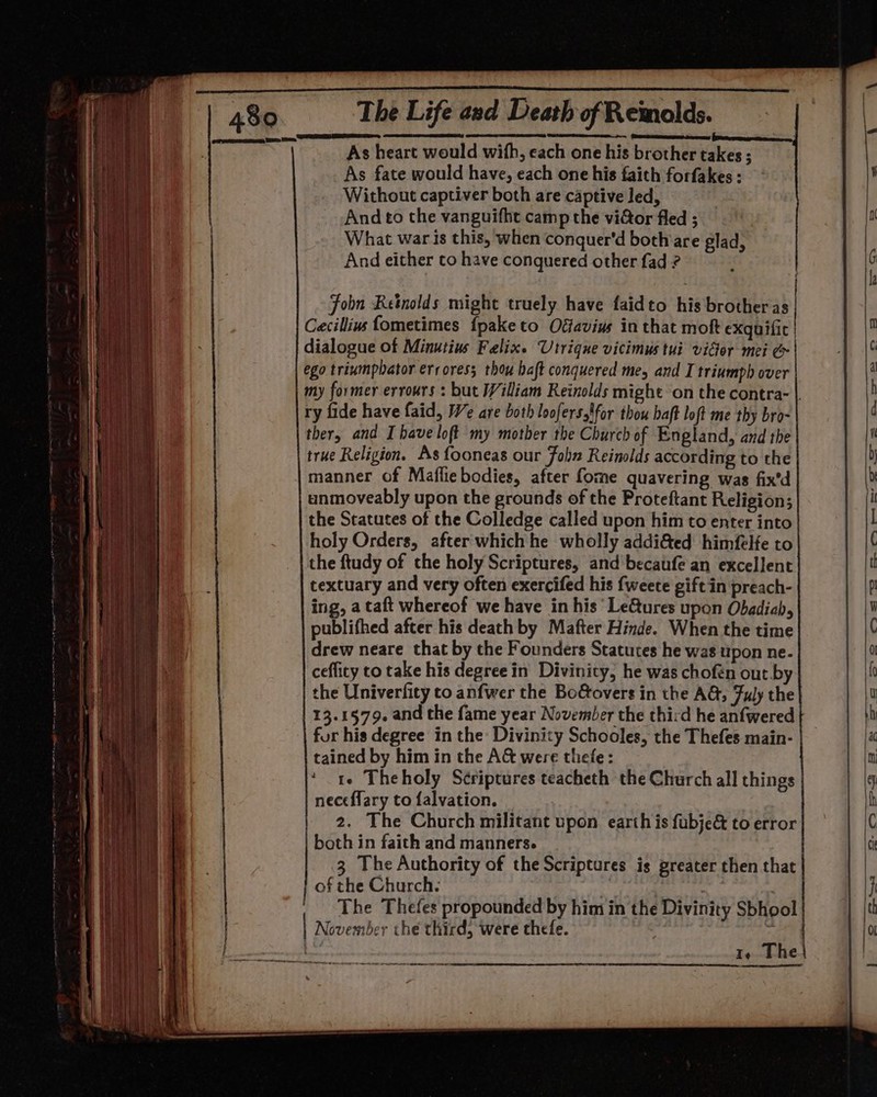 = ‘Set deireeses eo As heart would wifh, each one his brother takes ; As fate would have, each one his faith forfakes : Without captiver both are captive led, And to the vanguifhe camp the viGor fled ; What war is this, when conquer'd both are glad, And either to have conquered other fad ? a nn cali! = geil Paar e Fobn Retnolds might truely have faidto his brother as Cacillivs fometimes {paketo Oéfavius in that mok exquific | dialogue of Minutius Felix. Utrique vicimus tui vider mei &amp; ego trinmphator erroress thou baft conquered me, and I triumph over my former errours : but William Reinolds might on the contra- |. ry fide have faid, We are both loofers.tfor thou haft loft me thy bro- ther, and I have loft my mother the Church of England, and the true Religion. As fooneas our John Reinolds according to the manner of Mafliebodies, after fome quavering was fix'd unmoveably upon the grounds of the Proteftant Religion; the Statutes of the Colledge called upon him to enter into holy Orders, after which he wholly addi&amp;ed himfelfe to the ftudy of the holy Scriptures, and’ becaufe an excellent textuary and very often exercifed his {weete gift in preach- ing, a taft whereof we have in his Le&amp;ures upon Obadiab, publifhed after his death by Mafter Hinde. When the time drew neare that by the Founders Statutes he was upon ne. ceflity to take his degree in Divinity, he was chofén out by the Univerfity to anfwer the Bo&amp;overs in the AG, Fuly the 13.1579. and the fame year November the third he anfwered for his degree in the Divinity Schooles, the Thefes main- tained by him in the A&amp; were thefe: ‘ te Theholy Scriptures teacheth the Church all things neceflary to falvation. 2. The Church militant upon earth is fubje&amp; to error both in faith and manners. | 3 The Authority of the Scriptures is greater then that of the Church. * 3 : | The Thefes propounded by him in the Divinity Sbhool November the third, were thefe. = Ie The ree mes ET
