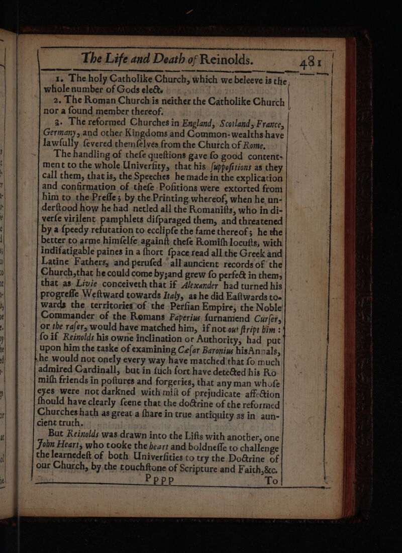 1. The holy Catholike Church, which we beleeve is the, | whole number of Gods elect. 2. The Roman Churchis neither the Catholike Church nor a found member thereof. a. The reformed Churches in England, Scotlands France, Germany, and other Kingdoms and Common-wealths have lawfully fevered themfelves from the Chutch of Rome, The handling of thefe queftions gave fo good content: ment to the whole Univerfity, that his..fuppofitions as they call them, thatis, the Speeches he made in the explication and confirmation of .thefe -Pofitions were extorted from him to the Preffe; by the Printing. whereof, when he nn- derftood how he had netled all the Romanifts, who in di- | verfe virilent. pamphlets difparaged them, and threatened by a {peedy refutation to ecclipfe the fame thereof; he the | better to arme him(elfe againft thefe Romithlocufs, with indifatigable paines in a {hort {pace.read all the Greek and Latine Fathers, and perufed-’ all auncient records of ‘the Church,that he could come by;and grew fo perfe&amp; in thems that as- Livie conceiveth that if Alexander had turned his progrefle Weftward towards Italy, ashe did Eaftwards toa wards the territories of the Perfian Empire; the Noble Commander of the Romans Paperius furnamend Curler, or the rafer; would have matched him, if not.out ftript bim : fo if Reinolds his owne inclination or Authority, had put upon him the taske of examining Ce(ar Baronius hisAnoals, he would not onely every way have matched that fo much admired Cardinall, but in {uch fort have dete&amp;ed his Ro. | mafh friends in poftures and forgeries, that any man whofe eyes were not darkned with miit of prejudicate affeQion fhould have clearly {eene that the do&amp;rine of the reformed Churches hath as great a fhare in true antiquity ag in aun- cient truch. But Reinolds was.drawn into the Lifts with another, one John Heart, who tooke the heart and boldnefte to challenge che learnedeft of both Univerfities to try the DoGrine of our Church, by the touchftone of Scripture and Faith,&amp;c. Pppp | Hi fk te