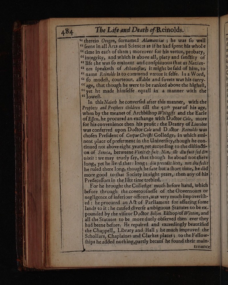 | eS ELD, SCT eer eo et CERNE concen eteanetee Serene \ therein Oregen, furnamed Adamantins 5 he was fo well \€¢ feene in all Arcs and Scierices as if he had fpenc his whole time in each of them 5 moreover for his vertue, probaty, \® integrity, and which is above all, piety and fan@ity of | © life she was fo eminent and confpicuous that as Nazian- | '6¢ zen fpeakech of Athanafim, icmight be faid of him, to | name Reinolds isto commend vercue ic felfe. In a Word, ‘fo modeft, courteous, affable and fweete was his carry- °¢ age, that though he were to be ranked above the higheft, “vec he made himfelfe. equall in a manner wich the} *¢ Jowett. | In this Naioth heconverfed afcer this manner, with the Prophets and Prophets children till the 50th year of his age, when by the meanes of Archbifhop Whitgift and the Earle of Effex, he procured an exchange with Do&amp;or Cole, more for his convenience then his profit: the Deanry of Lincolne | was conferred upon Dottor Cole and Door Reinolds was chofen Prefident of Corpus Chrifti Colledges in which emi- nent place of preferment in the Univerfity,chough:he con- vixit : wemay truely fay, that though heaboad notthere long, yet he lived.cherz longs. dik precedit licet, nom diy fedit Predeceffors in the like time trebled, : For he brought the Colledge’ much before hand, which negligence of inferiour officers was very muchimpoverifh- ed: he procured an A&amp; of Parliament for afluring fome 'tands to it :.he caufed diverfe ambiguous Statutes to be ex- pounded by the vificor Do&amp;or Bilfon. Bifhop/of Winton; and all che Statutes: to be more duely obferved then ever they had beene before. He repaired and exceedingly beautified the Chappell,. Library and Hall ; he much improved the Schollars, Chaplaines‘and Clarkes places; tothe Fellow- fhips he added nothing,partly becauf he found their main-